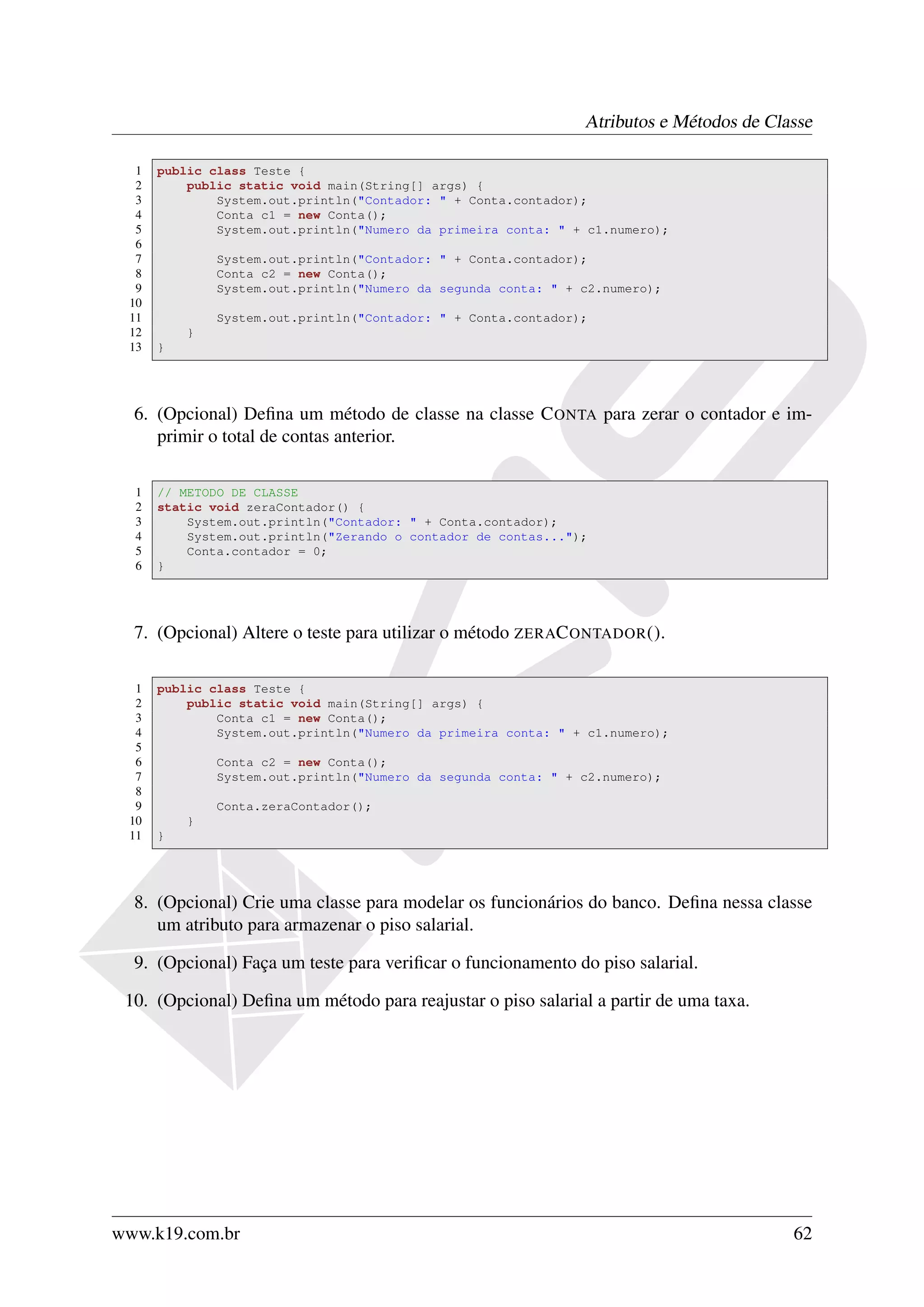 Atributos e Métodos de Classe

  1   public class Teste {
  2       public static void main(String[] args) {
  3           System.out.println("Contador: " + Conta.contador);
  4           Conta c1 = new Conta();
  5           System.out.println("Numero da primeira conta: " + c1.numero);
  6
  7           System.out.println("Contador: " + Conta.contador);
  8           Conta c2 = new Conta();
  9           System.out.println("Numero da segunda conta: " + c2.numero);
 10
 11           System.out.println("Contador: " + Conta.contador);
 12       }
 13   }




  6. (Opcional) Deﬁna um método de classe na classe C ONTA para zerar o contador e im-
     primir o total de contas anterior.

  1   // METODO DE CLASSE
  2   static void zeraContador() {
  3       System.out.println("Contador: " + Conta.contador);
  4       System.out.println("Zerando o contador de contas...");
  5       Conta.contador = 0;
  6   }




  7. (Opcional) Altere o teste para utilizar o método ZERAC ONTADOR ().

  1   public class Teste {
  2       public static void main(String[] args) {
  3           Conta c1 = new Conta();
  4           System.out.println("Numero da primeira conta: " + c1.numero);
  5
  6           Conta c2 = new Conta();
  7           System.out.println("Numero da segunda conta: " + c2.numero);
  8
  9           Conta.zeraContador();
 10       }
 11   }




  8. (Opcional) Crie uma classe para modelar os funcionários do banco. Deﬁna nessa classe
     um atributo para armazenar o piso salarial.

  9. (Opcional) Faça um teste para veriﬁcar o funcionamento do piso salarial.

 10. (Opcional) Deﬁna um método para reajustar o piso salarial a partir de uma taxa.




www.k19.com.br                                                                           62
 