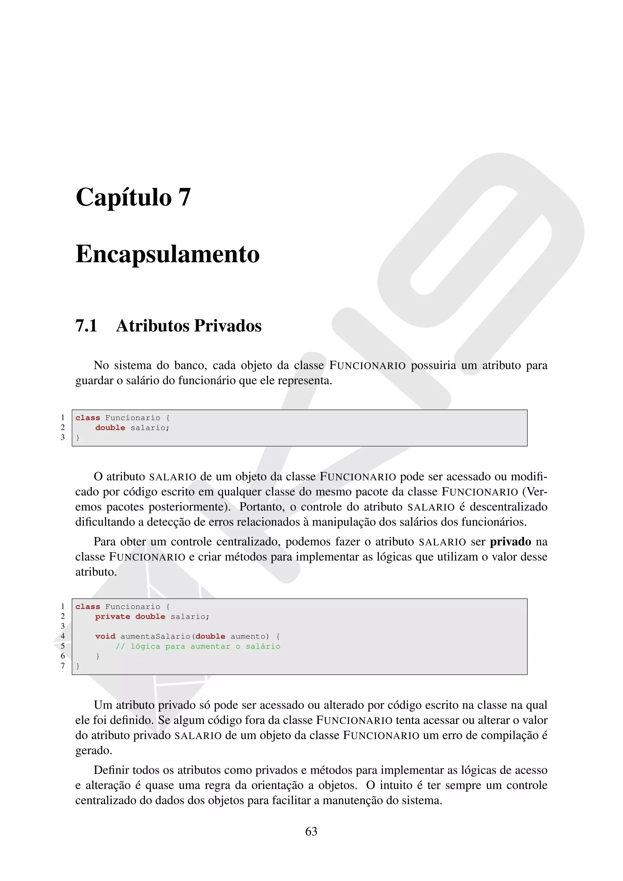 Capítulo 7

    Encapsulamento

    7.1     Atributos Privados

       No sistema do banco, cada objeto da classe F UNCIONARIO possuiria um atributo para
    guardar o salário do funcionário que ele representa.

1   class Funcionario {
2       double salario;
3   }



       O atributo SALARIO de um objeto da classe F UNCIONARIO pode ser acessado ou modiﬁ-
    cado por código escrito em qualquer classe do mesmo pacote da classe F UNCIONARIO (Ver-
    emos pacotes posteriormente). Portanto, o controle do atributo SALARIO é descentralizado
    diﬁcultando a detecção de erros relacionados à manipulação dos salários dos funcionários.
        Para obter um controle centralizado, podemos fazer o atributo SALARIO ser privado na
    classe F UNCIONARIO e criar métodos para implementar as lógicas que utilizam o valor desse
    atributo.

1   class Funcionario {
2       private double salario;
3
4       void aumentaSalario(double aumento) {
5           // lógica para aumentar o salário
6       }
7   }



        Um atributo privado só pode ser acessado ou alterado por código escrito na classe na qual
    ele foi deﬁnido. Se algum código fora da classe F UNCIONARIO tenta acessar ou alterar o valor
    do atributo privado SALARIO de um objeto da classe F UNCIONARIO um erro de compilação é
    gerado.
        Deﬁnir todos os atributos como privados e métodos para implementar as lógicas de acesso
    e alteração é quase uma regra da orientação a objetos. O intuito é ter sempre um controle
    centralizado do dados dos objetos para facilitar a manutenção do sistema.

                                                 63
 