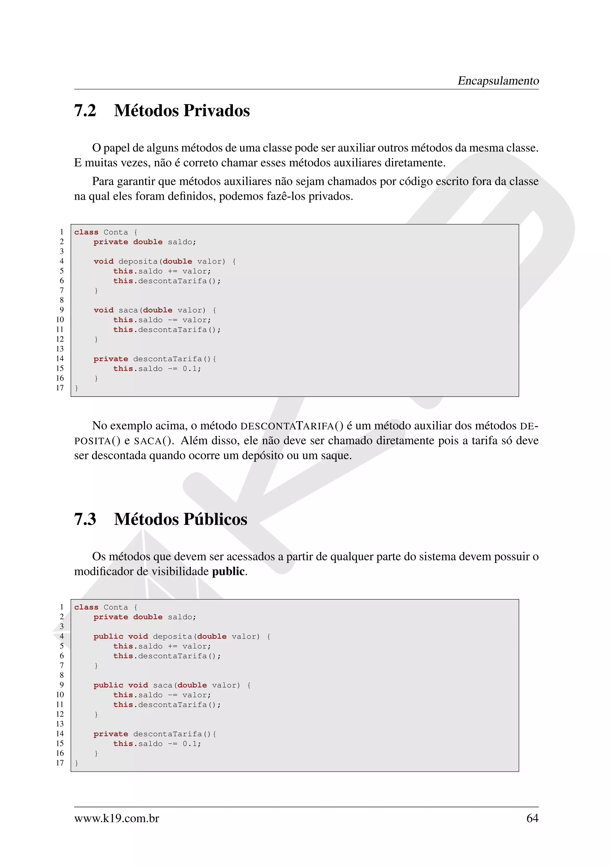 Encapsulamento

     7.2     Métodos Privados
        O papel de alguns métodos de uma classe pode ser auxiliar outros métodos da mesma classe.
     E muitas vezes, não é correto chamar esses métodos auxiliares diretamente.
         Para garantir que métodos auxiliares não sejam chamados por código escrito fora da classe
     na qual eles foram deﬁnidos, podemos fazê-los privados.

 1   class Conta {
 2       private double saldo;
 3
 4       void deposita(double valor) {
 5           this.saldo += valor;
 6           this.descontaTarifa();
 7       }
 8
 9       void saca(double valor) {
10           this.saldo -= valor;
11           this.descontaTarifa();
12       }
13
14       private descontaTarifa(){
15           this.saldo -= 0.1;
16       }
17   }



         No exemplo acima, o método DESCONTATARIFA () é um método auxiliar dos métodos DE -
     POSITA () e SACA (). Além disso, ele não deve ser chamado diretamente pois a tarifa só deve
     ser descontada quando ocorre um depósito ou um saque.




     7.3     Métodos Públicos
       Os métodos que devem ser acessados a partir de qualquer parte do sistema devem possuir o
     modiﬁcador de visibilidade public.

 1   class Conta {
 2       private double saldo;
 3
 4       public void deposita(double valor) {
 5           this.saldo += valor;
 6           this.descontaTarifa();
 7       }
 8
 9       public void saca(double valor) {
10           this.saldo -= valor;
11           this.descontaTarifa();
12       }
13
14       private descontaTarifa(){
15           this.saldo -= 0.1;
16       }
17   }




     www.k19.com.br                                                                            64
 