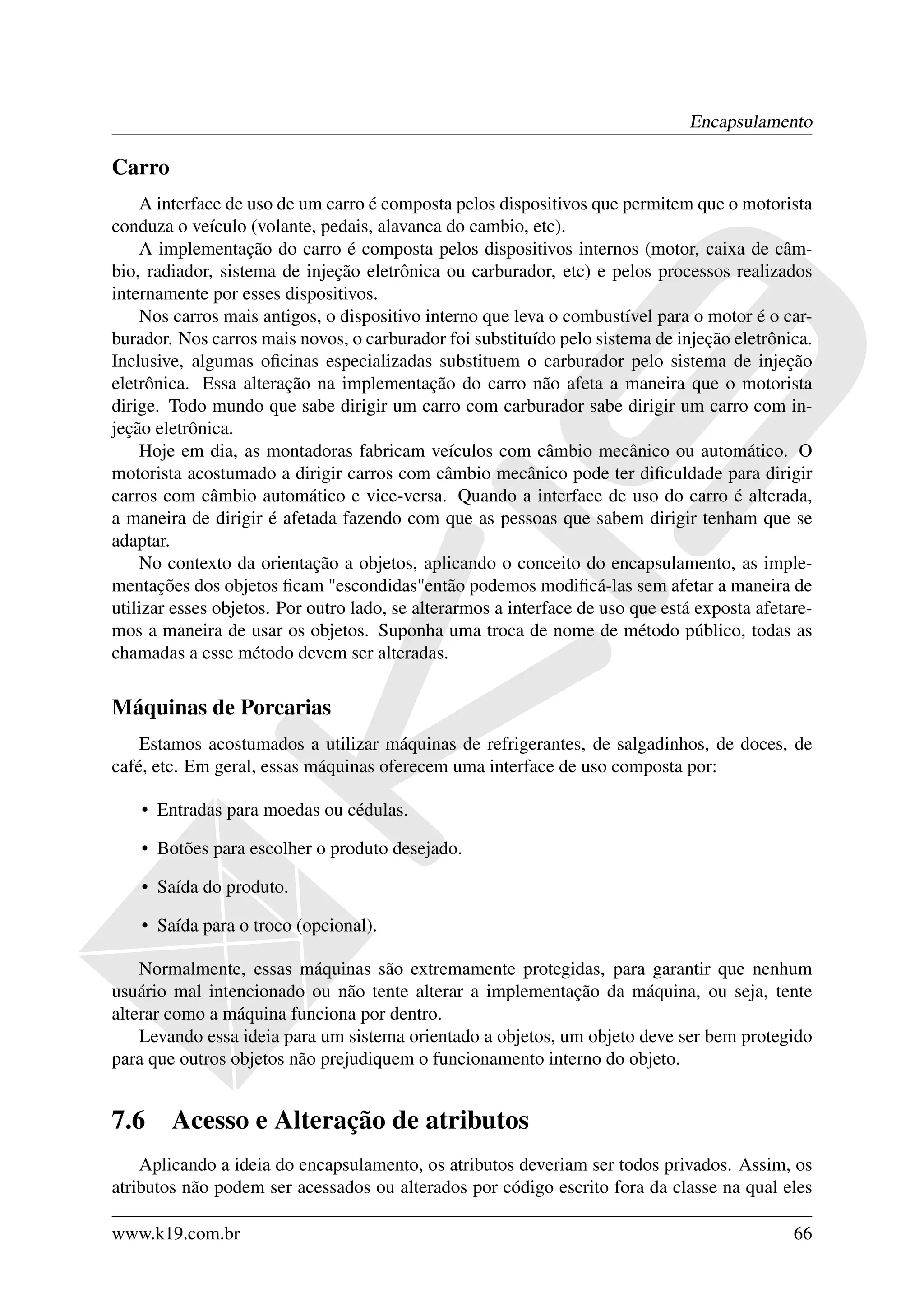 Encapsulamento

Carro
    A interface de uso de um carro é composta pelos dispositivos que permitem que o motorista
conduza o veículo (volante, pedais, alavanca do cambio, etc).
    A implementação do carro é composta pelos dispositivos internos (motor, caixa de câm-
bio, radiador, sistema de injeção eletrônica ou carburador, etc) e pelos processos realizados
internamente por esses dispositivos.
    Nos carros mais antigos, o dispositivo interno que leva o combustível para o motor é o car-
burador. Nos carros mais novos, o carburador foi substituído pelo sistema de injeção eletrônica.
Inclusive, algumas oﬁcinas especializadas substituem o carburador pelo sistema de injeção
eletrônica. Essa alteração na implementação do carro não afeta a maneira que o motorista
dirige. Todo mundo que sabe dirigir um carro com carburador sabe dirigir um carro com in-
jeção eletrônica.
    Hoje em dia, as montadoras fabricam veículos com câmbio mecânico ou automático. O
motorista acostumado a dirigir carros com câmbio mecânico pode ter diﬁculdade para dirigir
carros com câmbio automático e vice-versa. Quando a interface de uso do carro é alterada,
a maneira de dirigir é afetada fazendo com que as pessoas que sabem dirigir tenham que se
adaptar.
    No contexto da orientação a objetos, aplicando o conceito do encapsulamento, as imple-
mentações dos objetos ﬁcam "escondidas"então podemos modiﬁcá-las sem afetar a maneira de
utilizar esses objetos. Por outro lado, se alterarmos a interface de uso que está exposta afetare-
mos a maneira de usar os objetos. Suponha uma troca de nome de método público, todas as
chamadas a esse método devem ser alteradas.


Máquinas de Porcarias
    Estamos acostumados a utilizar máquinas de refrigerantes, de salgadinhos, de doces, de
café, etc. Em geral, essas máquinas oferecem uma interface de uso composta por:

    • Entradas para moedas ou cédulas.

    • Botões para escolher o produto desejado.

    • Saída do produto.

    • Saída para o troco (opcional).

    Normalmente, essas máquinas são extremamente protegidas, para garantir que nenhum
usuário mal intencionado ou não tente alterar a implementação da máquina, ou seja, tente
alterar como a máquina funciona por dentro.
    Levando essa ideia para um sistema orientado a objetos, um objeto deve ser bem protegido
para que outros objetos não prejudiquem o funcionamento interno do objeto.


7.6     Acesso e Alteração de atributos
    Aplicando a ideia do encapsulamento, os atributos deveriam ser todos privados. Assim, os
atributos não podem ser acessados ou alterados por código escrito fora da classe na qual eles

www.k19.com.br                                                                                 66
 