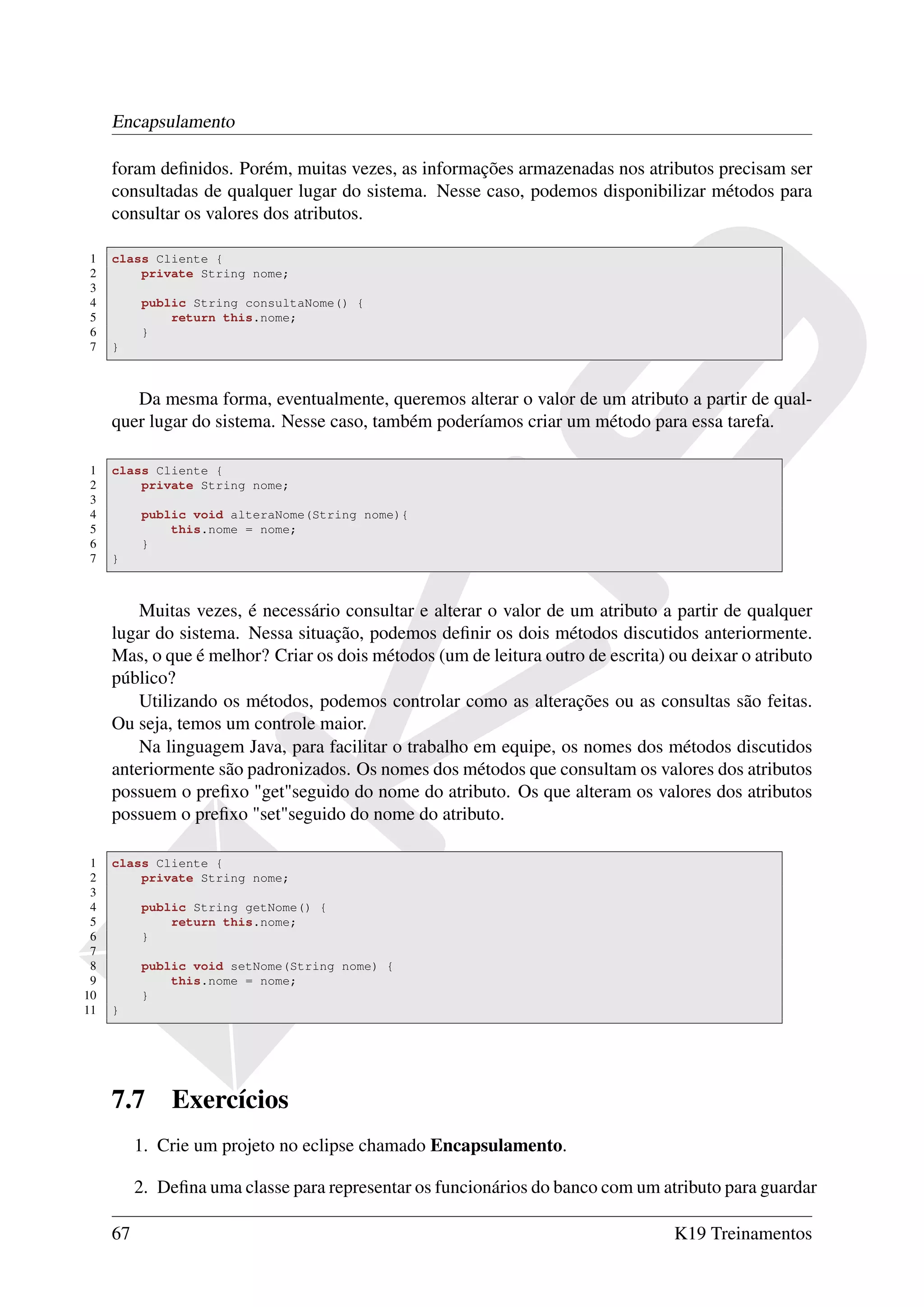 Encapsulamento

     foram deﬁnidos. Porém, muitas vezes, as informações armazenadas nos atributos precisam ser
     consultadas de qualquer lugar do sistema. Nesse caso, podemos disponibilizar métodos para
     consultar os valores dos atributos.

1    class Cliente {
2        private String nome;
3
4         public String consultaNome() {
5             return this.nome;
6         }
7    }



        Da mesma forma, eventualmente, queremos alterar o valor de um atributo a partir de qual-
     quer lugar do sistema. Nesse caso, também poderíamos criar um método para essa tarefa.

1    class Cliente {
2        private String nome;
3
4         public void alteraNome(String nome){
5             this.nome = nome;
6         }
7    }



         Muitas vezes, é necessário consultar e alterar o valor de um atributo a partir de qualquer
     lugar do sistema. Nessa situação, podemos deﬁnir os dois métodos discutidos anteriormente.
     Mas, o que é melhor? Criar os dois métodos (um de leitura outro de escrita) ou deixar o atributo
     público?
         Utilizando os métodos, podemos controlar como as alterações ou as consultas são feitas.
     Ou seja, temos um controle maior.
         Na linguagem Java, para facilitar o trabalho em equipe, os nomes dos métodos discutidos
     anteriormente são padronizados. Os nomes dos métodos que consultam os valores dos atributos
     possuem o preﬁxo "get"seguido do nome do atributo. Os que alteram os valores dos atributos
     possuem o preﬁxo "set"seguido do nome do atributo.

 1   class Cliente {
 2       private String nome;
 3
 4        public String getNome() {
 5            return this.nome;
 6        }
 7
 8        public void setNome(String nome) {
 9            this.nome = nome;
10        }
11   }




     7.7      Exercícios
          1. Crie um projeto no eclipse chamado Encapsulamento.

          2. Deﬁna uma classe para representar os funcionários do banco com um atributo para guardar

     67                                                                           K19 Treinamentos
 