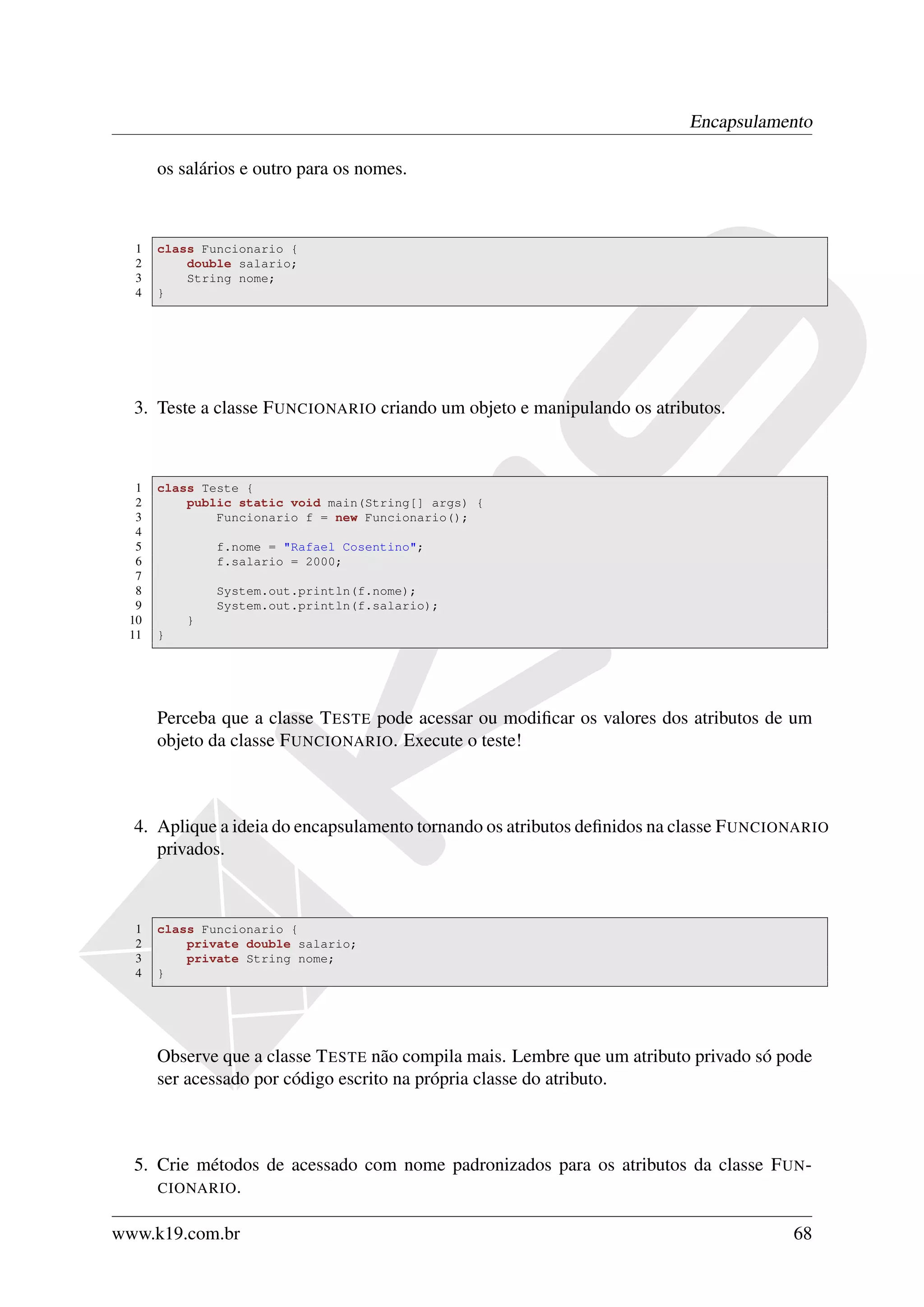 Encapsulamento

      os salários e outro para os nomes.



  1   class Funcionario {
  2       double salario;
  3       String nome;
  4   }




  3. Teste a classe F UNCIONARIO criando um objeto e manipulando os atributos.



  1   class Teste {
  2       public static void main(String[] args) {
  3           Funcionario f = new Funcionario();
  4
  5           f.nome = "Rafael Cosentino";
  6           f.salario = 2000;
  7
  8           System.out.println(f.nome);
  9           System.out.println(f.salario);
 10       }
 11   }




      Perceba que a classe T ESTE pode acessar ou modiﬁcar os valores dos atributos de um
      objeto da classe F UNCIONARIO. Execute o teste!



  4. Aplique a ideia do encapsulamento tornando os atributos deﬁnidos na classe F UNCIONARIO
     privados.



  1   class Funcionario {
  2       private double salario;
  3       private String nome;
  4   }




      Observe que a classe T ESTE não compila mais. Lembre que um atributo privado só pode
      ser acessado por código escrito na própria classe do atributo.



  5. Crie métodos de acessado com nome padronizados para os atributos da classe F UN -
     CIONARIO .


www.k19.com.br                                                                         68
 