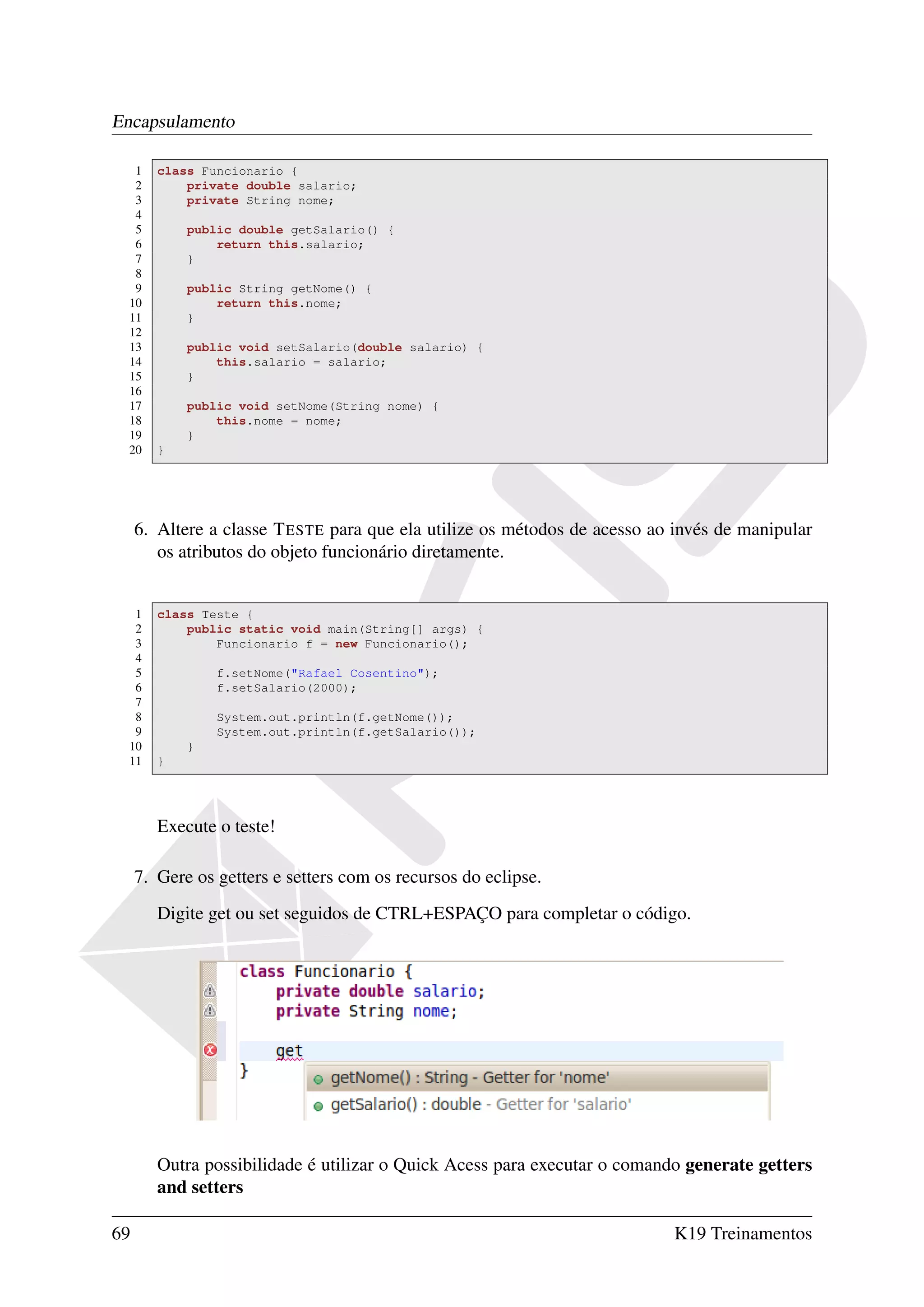 Encapsulamento

   1    class Funcionario {
   2        private double salario;
   3        private String nome;
   4
   5        public double getSalario() {
   6            return this.salario;
   7        }
   8
   9        public String getNome() {
  10            return this.nome;
  11        }
  12
  13        public void setSalario(double salario) {
  14            this.salario = salario;
  15        }
  16
  17        public void setNome(String nome) {
  18            this.nome = nome;
  19        }
  20    }




     6. Altere a classe T ESTE para que ela utilize os métodos de acesso ao invés de manipular
        os atributos do objeto funcionário diretamente.


   1    class Teste {
   2        public static void main(String[] args) {
   3            Funcionario f = new Funcionario();
   4
   5            f.setNome("Rafael Cosentino");
   6            f.setSalario(2000);
   7
   8            System.out.println(f.getNome());
   9            System.out.println(f.getSalario());
  10        }
  11    }




        Execute o teste!

     7. Gere os getters e setters com os recursos do eclipse.
        Digite get ou set seguidos de CTRL+ESPAÇO para completar o código.




        Outra possibilidade é utilizar o Quick Acess para executar o comando generate getters
        and setters

69                                                                         K19 Treinamentos
 