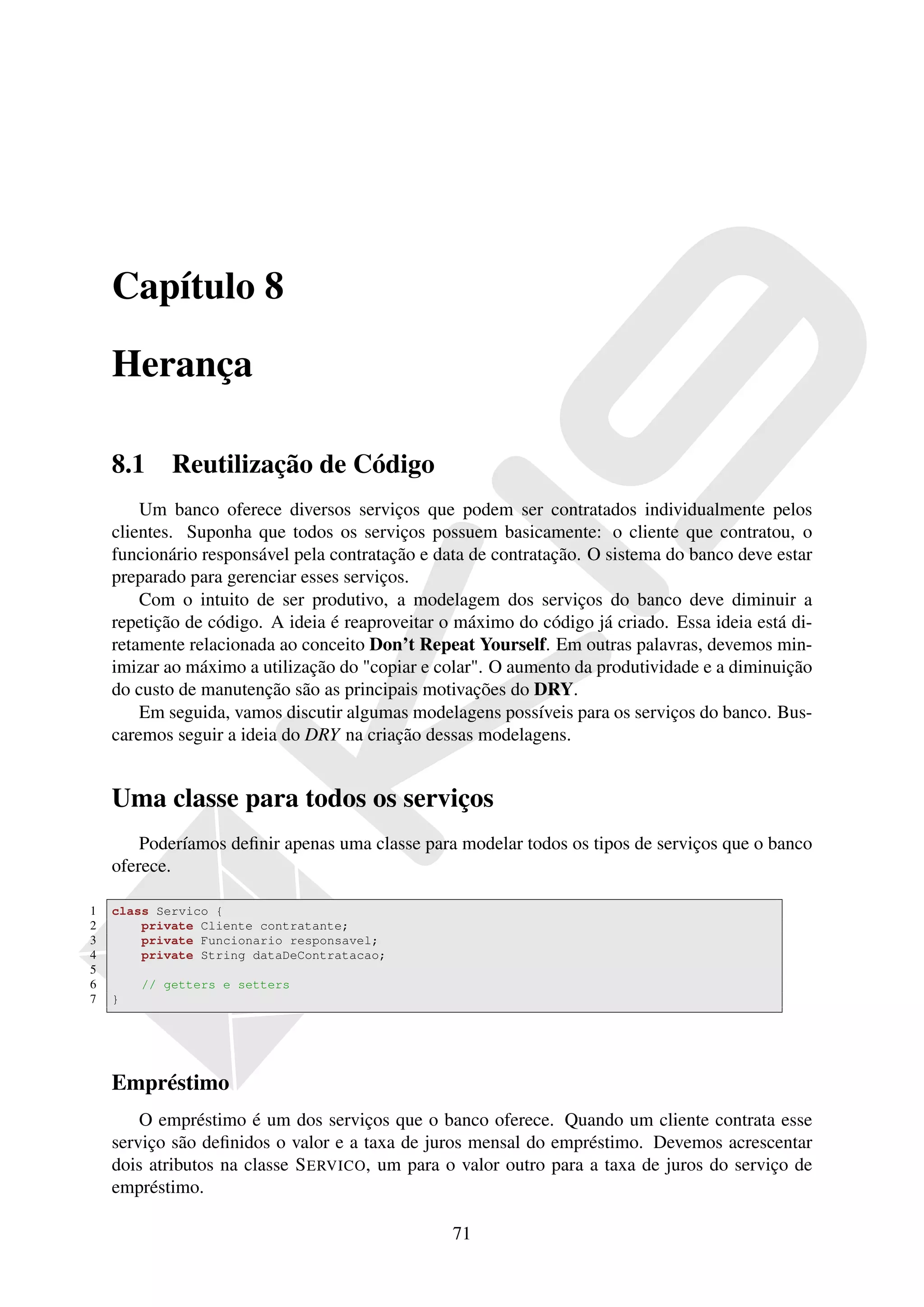 Capítulo 8

    Herança

    8.1     Reutilização de Código
        Um banco oferece diversos serviços que podem ser contratados individualmente pelos
    clientes. Suponha que todos os serviços possuem basicamente: o cliente que contratou, o
    funcionário responsável pela contratação e data de contratação. O sistema do banco deve estar
    preparado para gerenciar esses serviços.
        Com o intuito de ser produtivo, a modelagem dos serviços do banco deve diminuir a
    repetição de código. A ideia é reaproveitar o máximo do código já criado. Essa ideia está di-
    retamente relacionada ao conceito Don’t Repeat Yourself. Em outras palavras, devemos min-
    imizar ao máximo a utilização do "copiar e colar". O aumento da produtividade e a diminuição
    do custo de manutenção são as principais motivações do DRY.
        Em seguida, vamos discutir algumas modelagens possíveis para os serviços do banco. Bus-
    caremos seguir a ideia do DRY na criação dessas modelagens.


    Uma classe para todos os serviços
        Poderíamos deﬁnir apenas uma classe para modelar todos os tipos de serviços que o banco
    oferece.

1   class Servico {
2       private Cliente contratante;
3       private Funcionario responsavel;
4       private String dataDeContratacao;
5
6       // getters e setters
7   }




    Empréstimo
        O empréstimo é um dos serviços que o banco oferece. Quando um cliente contrata esse
    serviço são deﬁnidos o valor e a taxa de juros mensal do empréstimo. Devemos acrescentar
    dois atributos na classe S ERVICO, um para o valor outro para a taxa de juros do serviço de
    empréstimo.

                                                 71
 