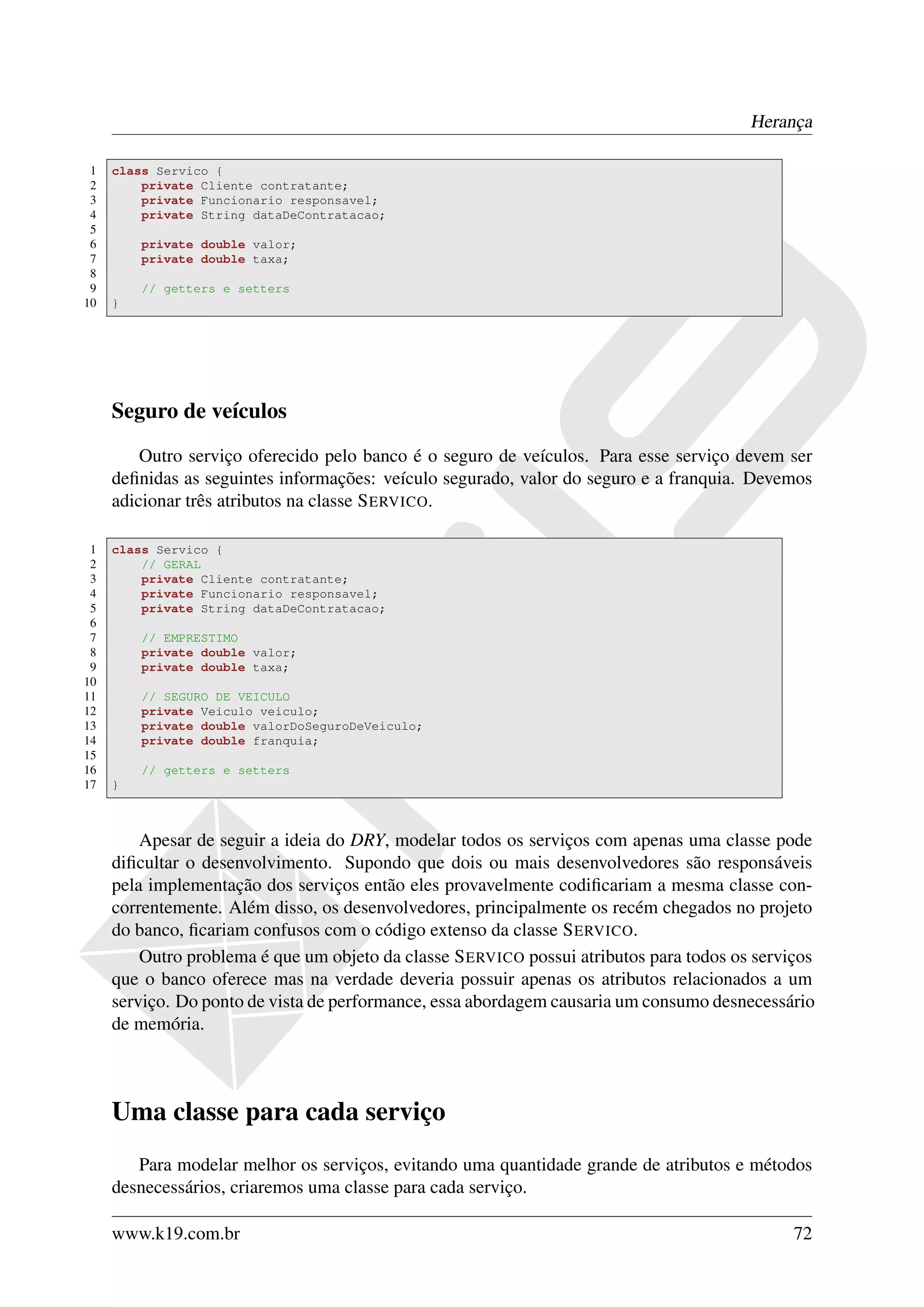 Herança

 1   class Servico {
 2       private Cliente contratante;
 3       private Funcionario responsavel;
 4       private String dataDeContratacao;
 5
 6       private double valor;
 7       private double taxa;
 8
 9       // getters e setters
10   }




     Seguro de veículos
         Outro serviço oferecido pelo banco é o seguro de veículos. Para esse serviço devem ser
     deﬁnidas as seguintes informações: veículo segurado, valor do seguro e a franquia. Devemos
     adicionar três atributos na classe S ERVICO.

 1   class Servico {
 2       // GERAL
 3       private Cliente contratante;
 4       private Funcionario responsavel;
 5       private String dataDeContratacao;
 6
 7       // EMPRESTIMO
 8       private double valor;
 9       private double taxa;
10
11       // SEGURO DE VEICULO
12       private Veiculo veiculo;
13       private double valorDoSeguroDeVeiculo;
14       private double franquia;
15
16       // getters e setters
17   }



         Apesar de seguir a ideia do DRY, modelar todos os serviços com apenas uma classe pode
     diﬁcultar o desenvolvimento. Supondo que dois ou mais desenvolvedores são responsáveis
     pela implementação dos serviços então eles provavelmente codiﬁcariam a mesma classe con-
     correntemente. Além disso, os desenvolvedores, principalmente os recém chegados no projeto
     do banco, ﬁcariam confusos com o código extenso da classe S ERVICO.
         Outro problema é que um objeto da classe S ERVICO possui atributos para todos os serviços
     que o banco oferece mas na verdade deveria possuir apenas os atributos relacionados a um
     serviço. Do ponto de vista de performance, essa abordagem causaria um consumo desnecessário
     de memória.



     Uma classe para cada serviço
        Para modelar melhor os serviços, evitando uma quantidade grande de atributos e métodos
     desnecessários, criaremos uma classe para cada serviço.

     www.k19.com.br                                                                            72
 
