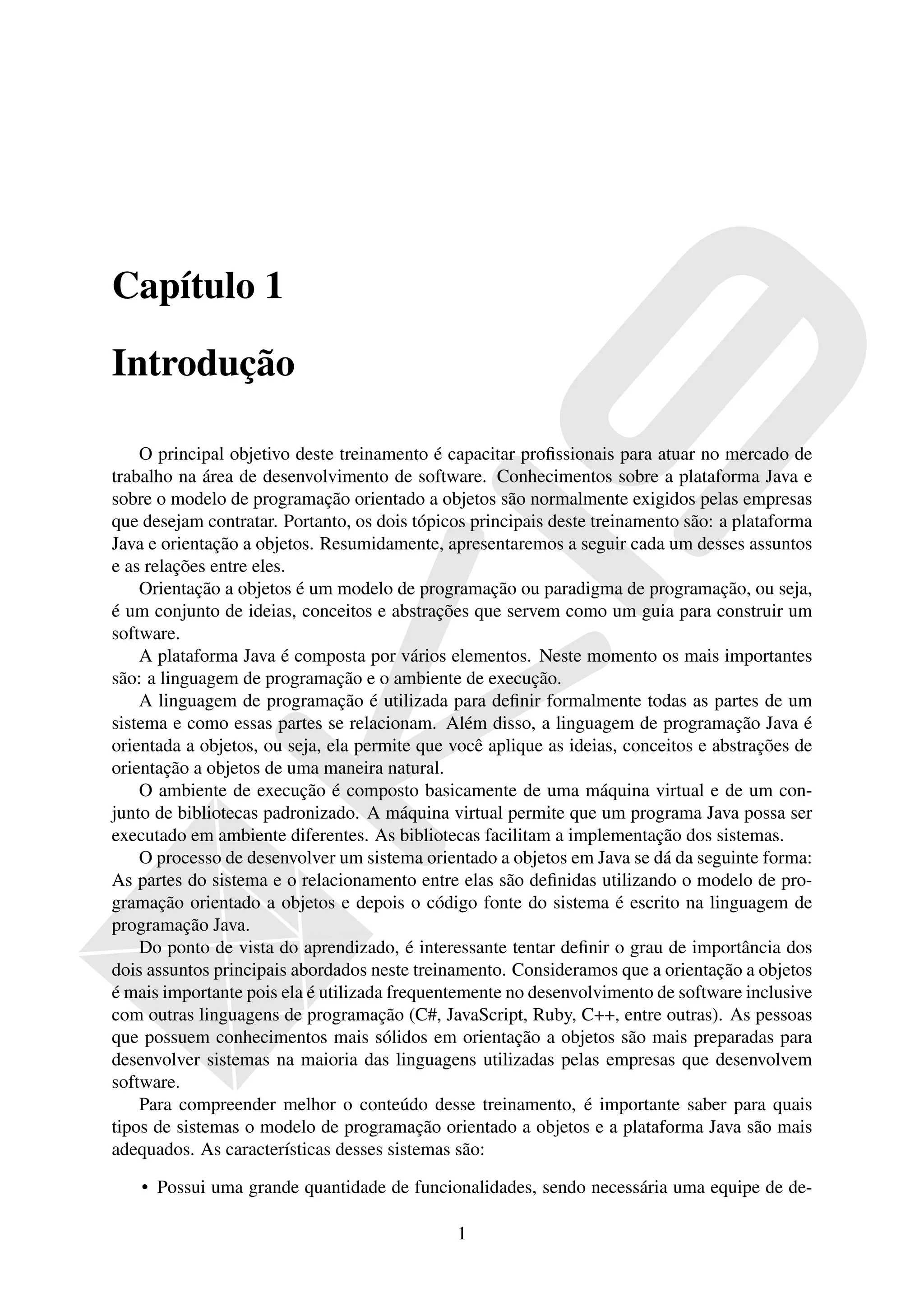 Capítulo 1

Introdução

    O principal objetivo deste treinamento é capacitar proﬁssionais para atuar no mercado de
trabalho na área de desenvolvimento de software. Conhecimentos sobre a plataforma Java e
sobre o modelo de programação orientado a objetos são normalmente exigidos pelas empresas
que desejam contratar. Portanto, os dois tópicos principais deste treinamento são: a plataforma
Java e orientação a objetos. Resumidamente, apresentaremos a seguir cada um desses assuntos
e as relações entre eles.
    Orientação a objetos é um modelo de programação ou paradigma de programação, ou seja,
é um conjunto de ideias, conceitos e abstrações que servem como um guia para construir um
software.
    A plataforma Java é composta por vários elementos. Neste momento os mais importantes
são: a linguagem de programação e o ambiente de execução.
    A linguagem de programação é utilizada para deﬁnir formalmente todas as partes de um
sistema e como essas partes se relacionam. Além disso, a linguagem de programação Java é
orientada a objetos, ou seja, ela permite que você aplique as ideias, conceitos e abstrações de
orientação a objetos de uma maneira natural.
    O ambiente de execução é composto basicamente de uma máquina virtual e de um con-
junto de bibliotecas padronizado. A máquina virtual permite que um programa Java possa ser
executado em ambiente diferentes. As bibliotecas facilitam a implementação dos sistemas.
    O processo de desenvolver um sistema orientado a objetos em Java se dá da seguinte forma:
As partes do sistema e o relacionamento entre elas são deﬁnidas utilizando o modelo de pro-
gramação orientado a objetos e depois o código fonte do sistema é escrito na linguagem de
programação Java.
    Do ponto de vista do aprendizado, é interessante tentar deﬁnir o grau de importância dos
dois assuntos principais abordados neste treinamento. Consideramos que a orientação a objetos
é mais importante pois ela é utilizada frequentemente no desenvolvimento de software inclusive
com outras linguagens de programação (C#, JavaScript, Ruby, C++, entre outras). As pessoas
que possuem conhecimentos mais sólidos em orientação a objetos são mais preparadas para
desenvolver sistemas na maioria das linguagens utilizadas pelas empresas que desenvolvem
software.
    Para compreender melhor o conteúdo desse treinamento, é importante saber para quais
tipos de sistemas o modelo de programação orientado a objetos e a plataforma Java são mais
adequados. As características desses sistemas são:

    • Possui uma grande quantidade de funcionalidades, sendo necessária uma equipe de de-

                                              1
 