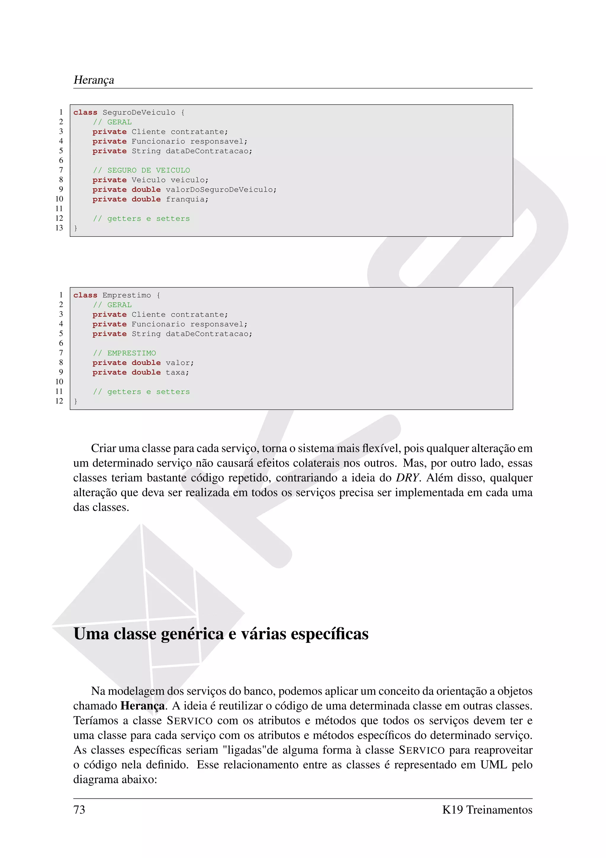 Herança

 1   class SeguroDeVeiculo {
 2       // GERAL
 3       private Cliente contratante;
 4       private Funcionario responsavel;
 5       private String dataDeContratacao;
 6
 7        // SEGURO DE VEICULO
 8        private Veiculo veiculo;
 9        private double valorDoSeguroDeVeiculo;
10        private double franquia;
11
12        // getters e setters
13   }




 1   class Emprestimo {
 2       // GERAL
 3       private Cliente contratante;
 4       private Funcionario responsavel;
 5       private String dataDeContratacao;
 6
 7        // EMPRESTIMO
 8        private double valor;
 9        private double taxa;
10
11        // getters e setters
12   }




         Criar uma classe para cada serviço, torna o sistema mais ﬂexível, pois qualquer alteração em
     um determinado serviço não causará efeitos colaterais nos outros. Mas, por outro lado, essas
     classes teriam bastante código repetido, contrariando a ideia do DRY. Além disso, qualquer
     alteração que deva ser realizada em todos os serviços precisa ser implementada em cada uma
     das classes.




     Uma classe genérica e várias especíﬁcas


         Na modelagem dos serviços do banco, podemos aplicar um conceito da orientação a objetos
     chamado Herança. A ideia é reutilizar o código de uma determinada classe em outras classes.
     Teríamos a classe S ERVICO com os atributos e métodos que todos os serviços devem ter e
     uma classe para cada serviço com os atributos e métodos especíﬁcos do determinado serviço.
     As classes especíﬁcas seriam "ligadas"de alguma forma à classe S ERVICO para reaproveitar
     o código nela deﬁnido. Esse relacionamento entre as classes é representado em UML pelo
     diagrama abaixo:

     73                                                                           K19 Treinamentos
 