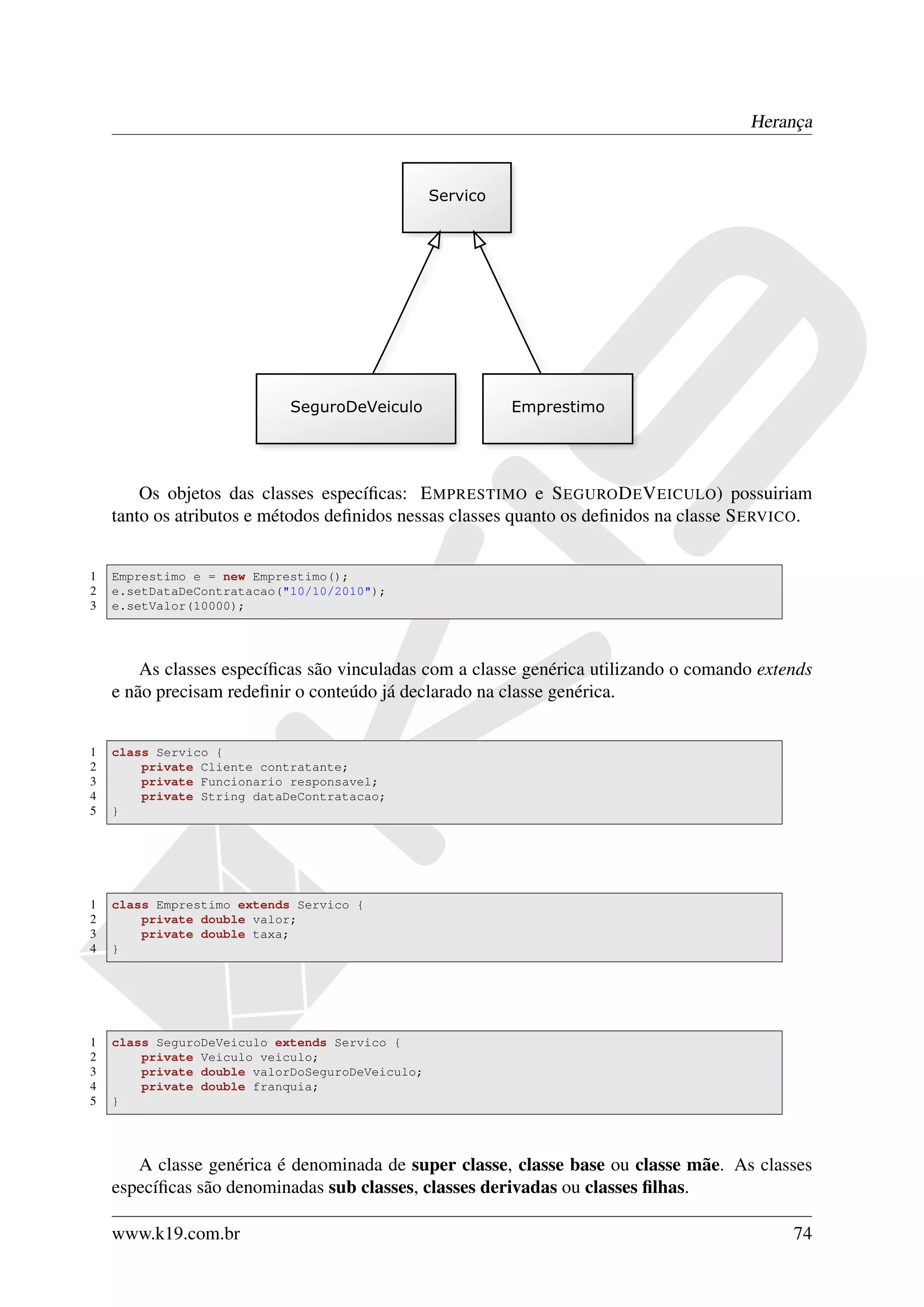Herança




        Os objetos das classes especíﬁcas: E MPRESTIMO e S EGURO D E V EICULO) possuiriam
    tanto os atributos e métodos deﬁnidos nessas classes quanto os deﬁnidos na classe S ERVICO.


1   Emprestimo e = new Emprestimo();
2   e.setDataDeContratacao("10/10/2010");
3   e.setValor(10000);




        As classes especíﬁcas são vinculadas com a classe genérica utilizando o comando extends
    e não precisam redeﬁnir o conteúdo já declarado na classe genérica.


1   class Servico {
2       private Cliente contratante;
3       private Funcionario responsavel;
4       private String dataDeContratacao;
5   }




1   class Emprestimo extends Servico {
2       private double valor;
3       private double taxa;
4   }




1   class SeguroDeVeiculo extends Servico {
2       private Veiculo veiculo;
3       private double valorDoSeguroDeVeiculo;
4       private double franquia;
5   }




       A classe genérica é denominada de super classe, classe base ou classe mãe. As classes
    especíﬁcas são denominadas sub classes, classes derivadas ou classes ﬁlhas.

    www.k19.com.br                                                                          74
 