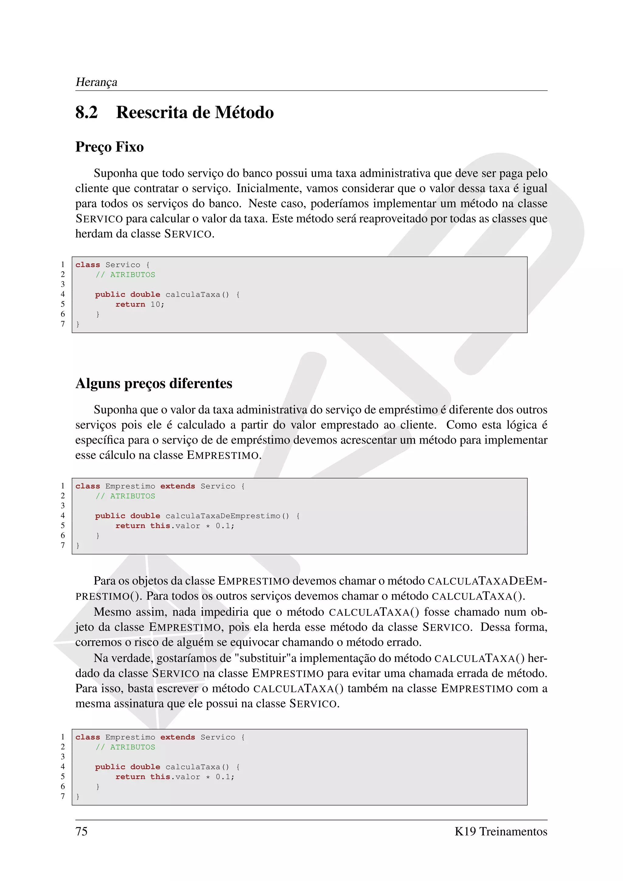 Herança

    8.2      Reescrita de Método
    Preço Fixo
        Suponha que todo serviço do banco possui uma taxa administrativa que deve ser paga pelo
    cliente que contratar o serviço. Inicialmente, vamos considerar que o valor dessa taxa é igual
    para todos os serviços do banco. Neste caso, poderíamos implementar um método na classe
    S ERVICO para calcular o valor da taxa. Este método será reaproveitado por todas as classes que
    herdam da classe S ERVICO.

1   class Servico {
2       // ATRIBUTOS
3
4        public double calculaTaxa() {
5            return 10;
6        }
7   }




    Alguns preços diferentes
        Suponha que o valor da taxa administrativa do serviço de empréstimo é diferente dos outros
    serviços pois ele é calculado a partir do valor emprestado ao cliente. Como esta lógica é
    especíﬁca para o serviço de de empréstimo devemos acrescentar um método para implementar
    esse cálculo na classe E MPRESTIMO.

1   class Emprestimo extends Servico {
2       // ATRIBUTOS
3
4        public double calculaTaxaDeEmprestimo() {
5            return this.valor * 0.1;
6        }
7   }



        Para os objetos da classe E MPRESTIMO devemos chamar o método CALCULATAXA D E E M -
    PRESTIMO (). Para todos os outros serviços devemos chamar o método CALCULATAXA ().
        Mesmo assim, nada impediria que o método CALCULATAXA () fosse chamado num ob-
    jeto da classe E MPRESTIMO, pois ela herda esse método da classe S ERVICO. Dessa forma,
    corremos o risco de alguém se equivocar chamando o método errado.
        Na verdade, gostaríamos de "substituir"a implementação do método CALCULATAXA () her-
    dado da classe S ERVICO na classe E MPRESTIMO para evitar uma chamada errada de método.
    Para isso, basta escrever o método CALCULATAXA () também na classe E MPRESTIMO com a
    mesma assinatura que ele possui na classe S ERVICO.

1   class Emprestimo extends Servico {
2       // ATRIBUTOS
3
4        public double calculaTaxa() {
5            return this.valor * 0.1;
6        }
7   }



    75                                                                          K19 Treinamentos
 
