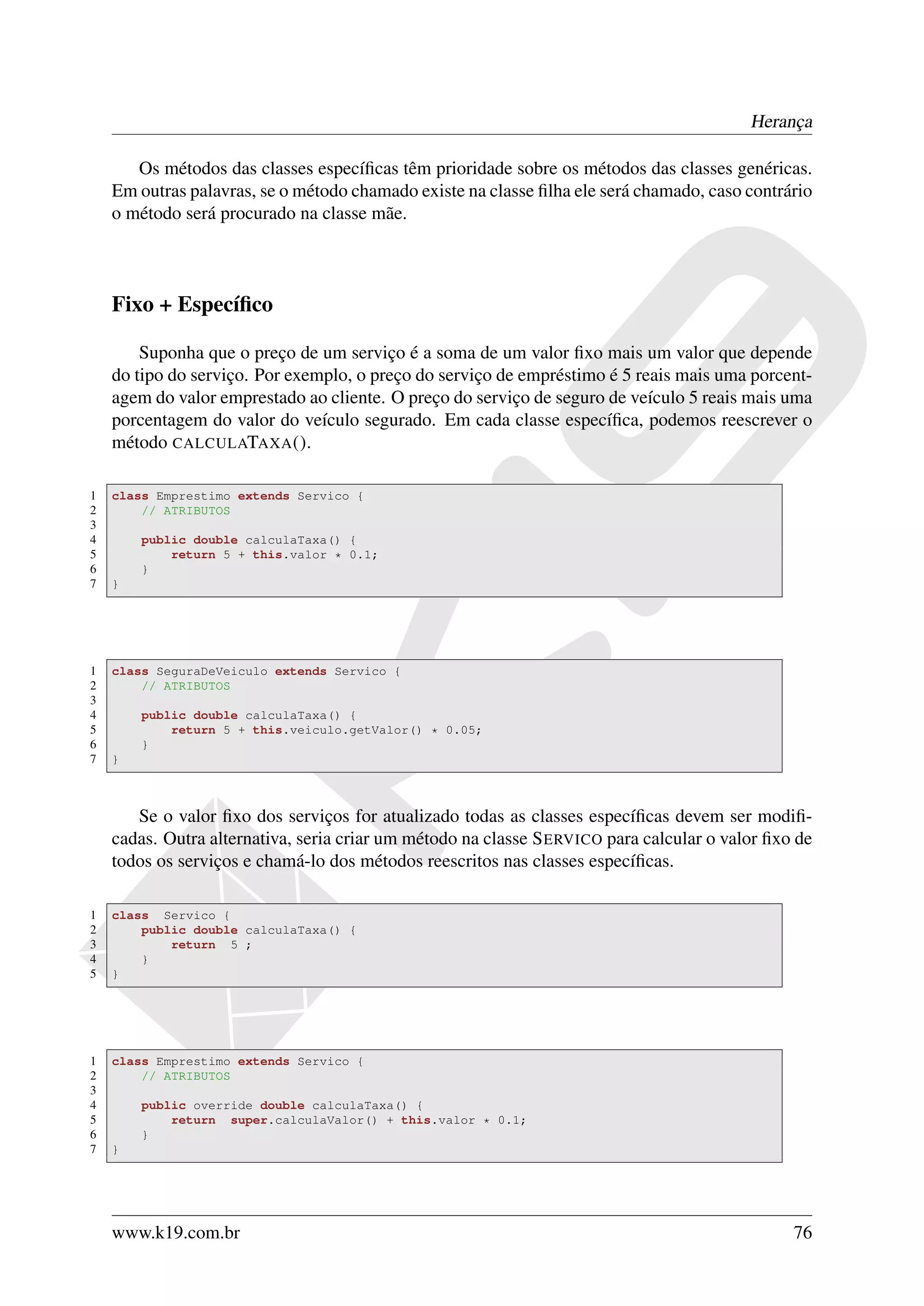 Herança

       Os métodos das classes especíﬁcas têm prioridade sobre os métodos das classes genéricas.
    Em outras palavras, se o método chamado existe na classe ﬁlha ele será chamado, caso contrário
    o método será procurado na classe mãe.



    Fixo + Especíﬁco

        Suponha que o preço de um serviço é a soma de um valor ﬁxo mais um valor que depende
    do tipo do serviço. Por exemplo, o preço do serviço de empréstimo é 5 reais mais uma porcent-
    agem do valor emprestado ao cliente. O preço do serviço de seguro de veículo 5 reais mais uma
    porcentagem do valor do veículo segurado. Em cada classe especíﬁca, podemos reescrever o
    método CALCULATAXA ().

1   class Emprestimo extends Servico {
2       // ATRIBUTOS
3
4       public double calculaTaxa() {
5           return 5 + this.valor * 0.1;
6       }
7   }




1   class SeguraDeVeiculo extends Servico {
2       // ATRIBUTOS
3
4       public double calculaTaxa() {
5           return 5 + this.veiculo.getValor() * 0.05;
6       }
7   }



       Se o valor ﬁxo dos serviços for atualizado todas as classes especíﬁcas devem ser modiﬁ-
    cadas. Outra alternativa, seria criar um método na classe S ERVICO para calcular o valor ﬁxo de
    todos os serviços e chamá-lo dos métodos reescritos nas classes especíﬁcas.

1   class Servico {
2       public double calculaTaxa() {
3           return 5 ;
4       }
5   }




1   class Emprestimo extends Servico {
2       // ATRIBUTOS
3
4       public override double calculaTaxa() {
5           return super.calculaValor() + this.valor * 0.1;
6       }
7   }




    www.k19.com.br                                                                              76
 