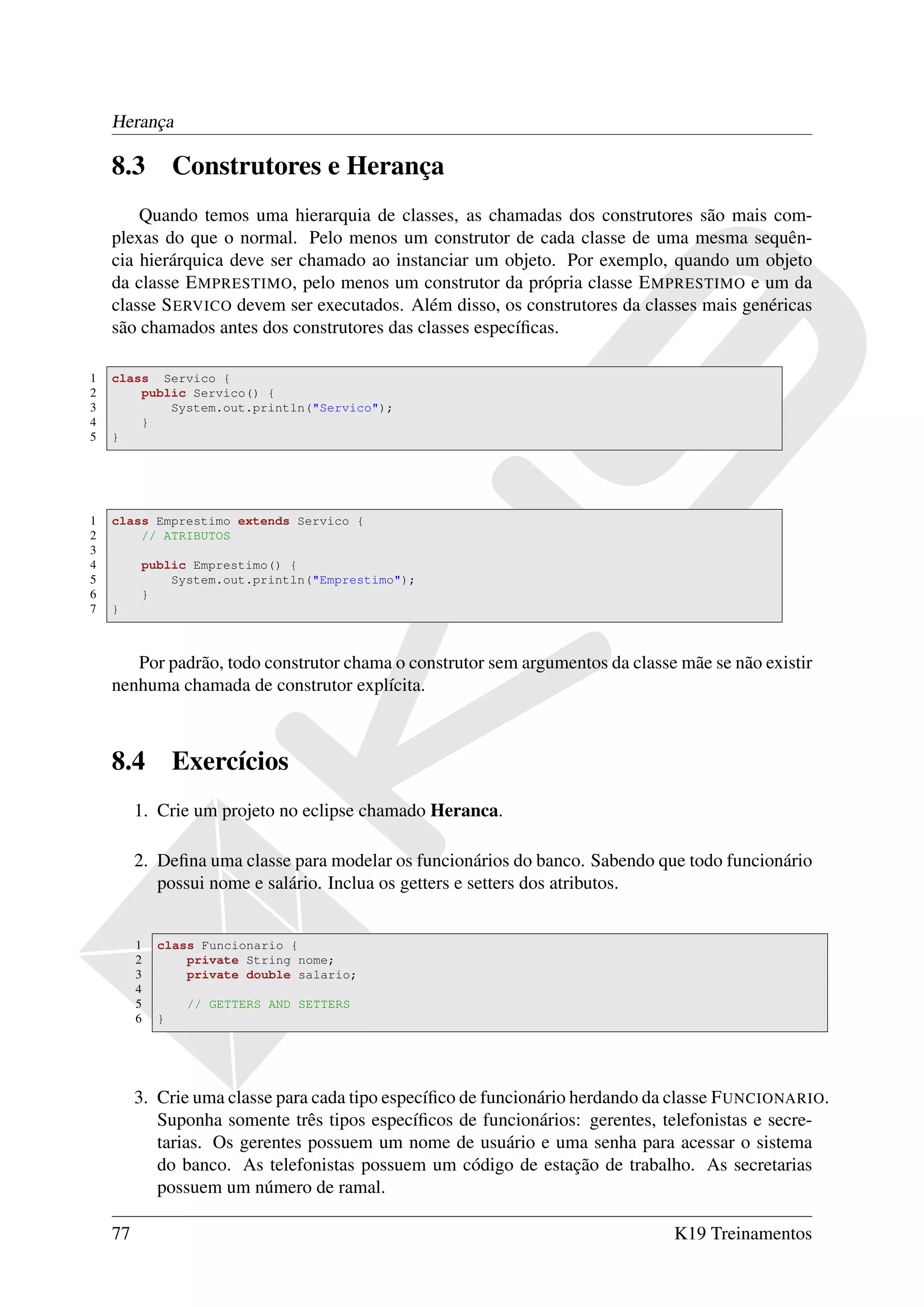 Herança

    8.3          Construtores e Herança
        Quando temos uma hierarquia de classes, as chamadas dos construtores são mais com-
    plexas do que o normal. Pelo menos um construtor de cada classe de uma mesma sequên-
    cia hierárquica deve ser chamado ao instanciar um objeto. Por exemplo, quando um objeto
    da classe E MPRESTIMO, pelo menos um construtor da própria classe E MPRESTIMO e um da
    classe S ERVICO devem ser executados. Além disso, os construtores da classes mais genéricas
    são chamados antes dos construtores das classes especíﬁcas.

1   class Servico {
2       public Servico() {
3           System.out.println("Servico");
4       }
5   }




1   class Emprestimo extends Servico {
2       // ATRIBUTOS
3
4        public Emprestimo() {
5            System.out.println("Emprestimo");
6        }
7   }



       Por padrão, todo construtor chama o construtor sem argumentos da classe mãe se não existir
    nenhuma chamada de construtor explícita.



    8.4          Exercícios
         1. Crie um projeto no eclipse chamado Heranca.

         2. Deﬁna uma classe para modelar os funcionários do banco. Sabendo que todo funcionário
            possui nome e salário. Inclua os getters e setters dos atributos.


         1   class Funcionario {
         2       private String nome;
         3       private double salario;
         4
         5        // GETTERS AND SETTERS
         6   }




         3. Crie uma classe para cada tipo especíﬁco de funcionário herdando da classe F UNCIONARIO.
            Suponha somente três tipos especíﬁcos de funcionários: gerentes, telefonistas e secre-
            tarias. Os gerentes possuem um nome de usuário e uma senha para acessar o sistema
            do banco. As telefonistas possuem um código de estação de trabalho. As secretarias
            possuem um número de ramal.

    77                                                                         K19 Treinamentos
 