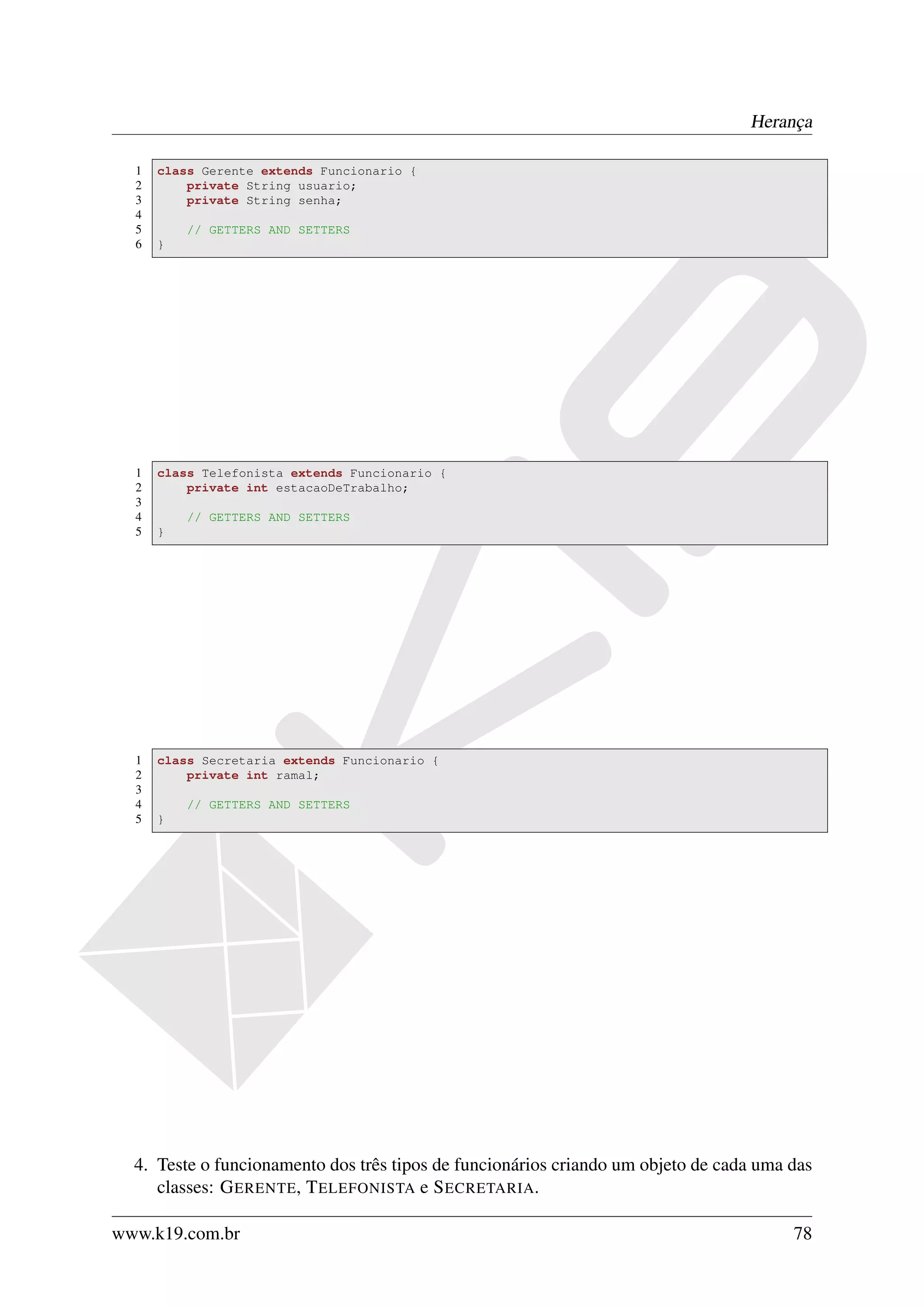 Herança

  1   class Gerente extends Funcionario {
  2       private String usuario;
  3       private String senha;
  4
  5       // GETTERS AND SETTERS
  6   }




  1   class Telefonista extends Funcionario {
  2       private int estacaoDeTrabalho;
  3
  4       // GETTERS AND SETTERS
  5   }




  1   class Secretaria extends Funcionario {
  2       private int ramal;
  3
  4       // GETTERS AND SETTERS
  5   }




  4. Teste o funcionamento dos três tipos de funcionários criando um objeto de cada uma das
     classes: G ERENTE, T ELEFONISTA e S ECRETARIA.

www.k19.com.br                                                                          78
 