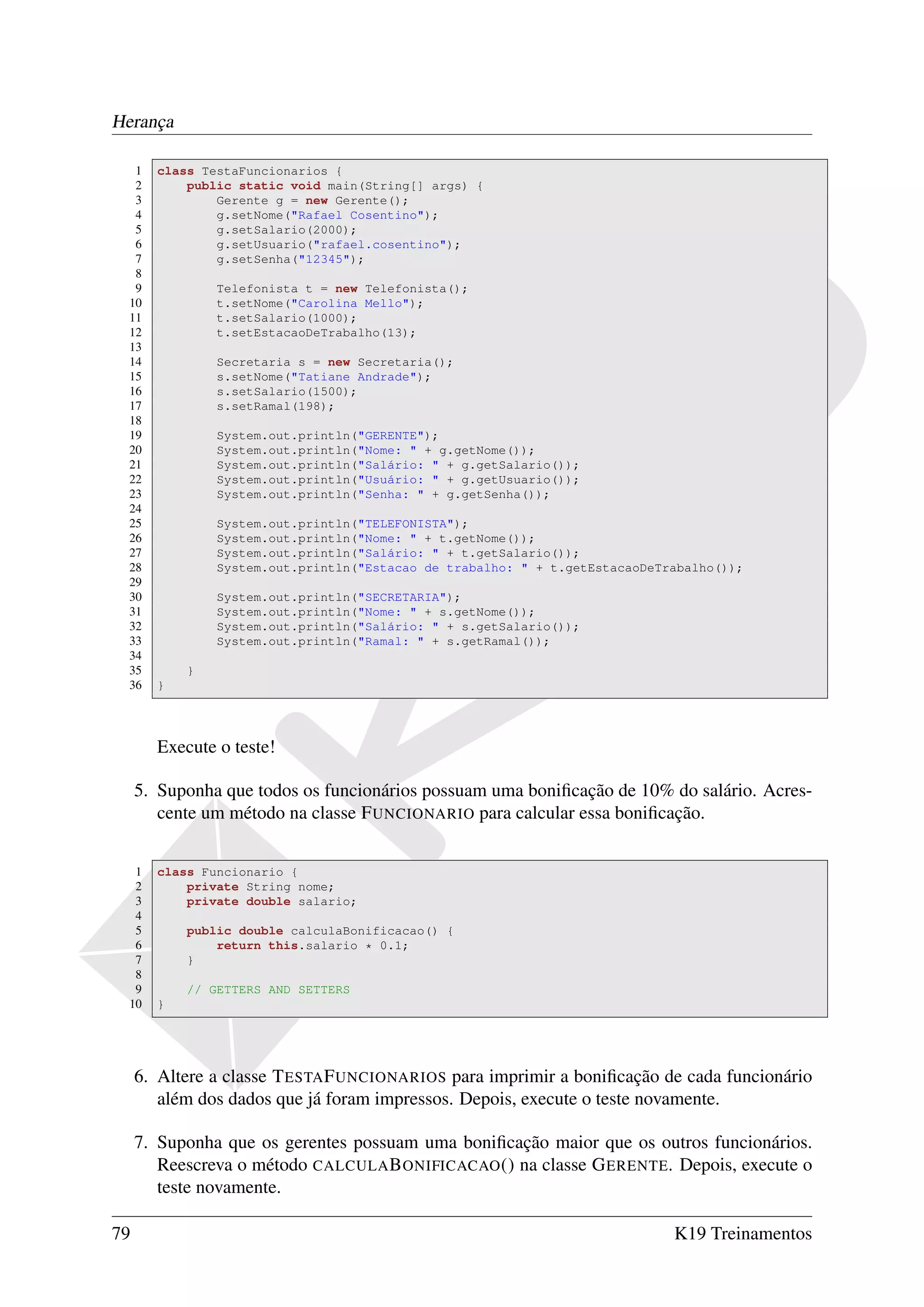 Herança

  1    class TestaFuncionarios {
  2        public static void main(String[] args) {
  3            Gerente g = new Gerente();
  4            g.setNome("Rafael Cosentino");
  5            g.setSalario(2000);
  6            g.setUsuario("rafael.cosentino");
  7            g.setSenha("12345");
  8
  9            Telefonista t = new Telefonista();
 10            t.setNome("Carolina Mello");
 11            t.setSalario(1000);
 12            t.setEstacaoDeTrabalho(13);
 13
 14            Secretaria s = new Secretaria();
 15            s.setNome("Tatiane Andrade");
 16            s.setSalario(1500);
 17            s.setRamal(198);
 18
 19            System.out.println("GERENTE");
 20            System.out.println("Nome: " + g.getNome());
 21            System.out.println("Salário: " + g.getSalario());
 22            System.out.println("Usuário: " + g.getUsuario());
 23            System.out.println("Senha: " + g.getSenha());
 24
 25            System.out.println("TELEFONISTA");
 26            System.out.println("Nome: " + t.getNome());
 27            System.out.println("Salário: " + t.getSalario());
 28            System.out.println("Estacao de trabalho: " + t.getEstacaoDeTrabalho());
 29
 30            System.out.println("SECRETARIA");
 31            System.out.println("Nome: " + s.getNome());
 32            System.out.println("Salário: " + s.getSalario());
 33            System.out.println("Ramal: " + s.getRamal());
 34
 35        }
 36    }




       Execute o teste!

     5. Suponha que todos os funcionários possuam uma boniﬁcação de 10% do salário. Acres-
        cente um método na classe F UNCIONARIO para calcular essa boniﬁcação.


  1    class Funcionario {
  2        private String nome;
  3        private double salario;
  4
  5        public double calculaBonificacao() {
  6            return this.salario * 0.1;
  7        }
  8
  9        // GETTERS AND SETTERS
 10    }




     6. Altere a classe T ESTA F UNCIONARIOS para imprimir a boniﬁcação de cada funcionário
        além dos dados que já foram impressos. Depois, execute o teste novamente.

     7. Suponha que os gerentes possuam uma boniﬁcação maior que os outros funcionários.
        Reescreva o método CALCULA B ONIFICACAO () na classe G ERENTE. Depois, execute o
        teste novamente.

79                                                                          K19 Treinamentos
 