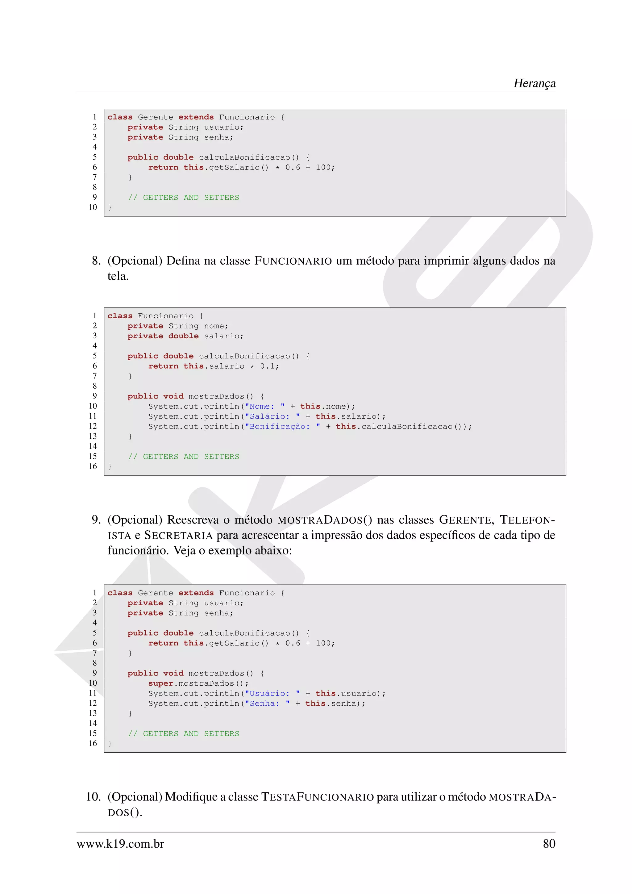 Herança

  1   class Gerente extends Funcionario {
  2       private String usuario;
  3       private String senha;
  4
  5       public double calculaBonificacao() {
  6           return this.getSalario() * 0.6 + 100;
  7       }
  8
  9       // GETTERS AND SETTERS
 10   }




  8. (Opcional) Deﬁna na classe F UNCIONARIO um método para imprimir alguns dados na
     tela.


  1   class Funcionario {
  2       private String nome;
  3       private double salario;
  4
  5       public double calculaBonificacao() {
  6           return this.salario * 0.1;
  7       }
  8
  9       public void mostraDados() {
 10           System.out.println("Nome: " + this.nome);
 11           System.out.println("Salário: " + this.salario);
 12           System.out.println("Bonificação: " + this.calculaBonificacao());
 13       }
 14
 15       // GETTERS AND SETTERS
 16   }




  9. (Opcional) Reescreva o método MOSTRA DADOS () nas classes G ERENTE, T ELEFON -
     ISTA e S ECRETARIA para acrescentar a impressão dos dados especíﬁcos de cada tipo de
     funcionário. Veja o exemplo abaixo:


  1   class Gerente extends Funcionario {
  2       private String usuario;
  3       private String senha;
  4
  5       public double calculaBonificacao() {
  6           return this.getSalario() * 0.6 + 100;
  7       }
  8
  9       public void mostraDados() {
 10           super.mostraDados();
 11           System.out.println("Usuário: " + this.usuario);
 12           System.out.println("Senha: " + this.senha);
 13       }
 14
 15       // GETTERS AND SETTERS
 16   }




 10. (Opcional) Modiﬁque a classe T ESTA F UNCIONARIO para utilizar o método MOSTRA DA -
     DOS ().


www.k19.com.br                                                                        80
 