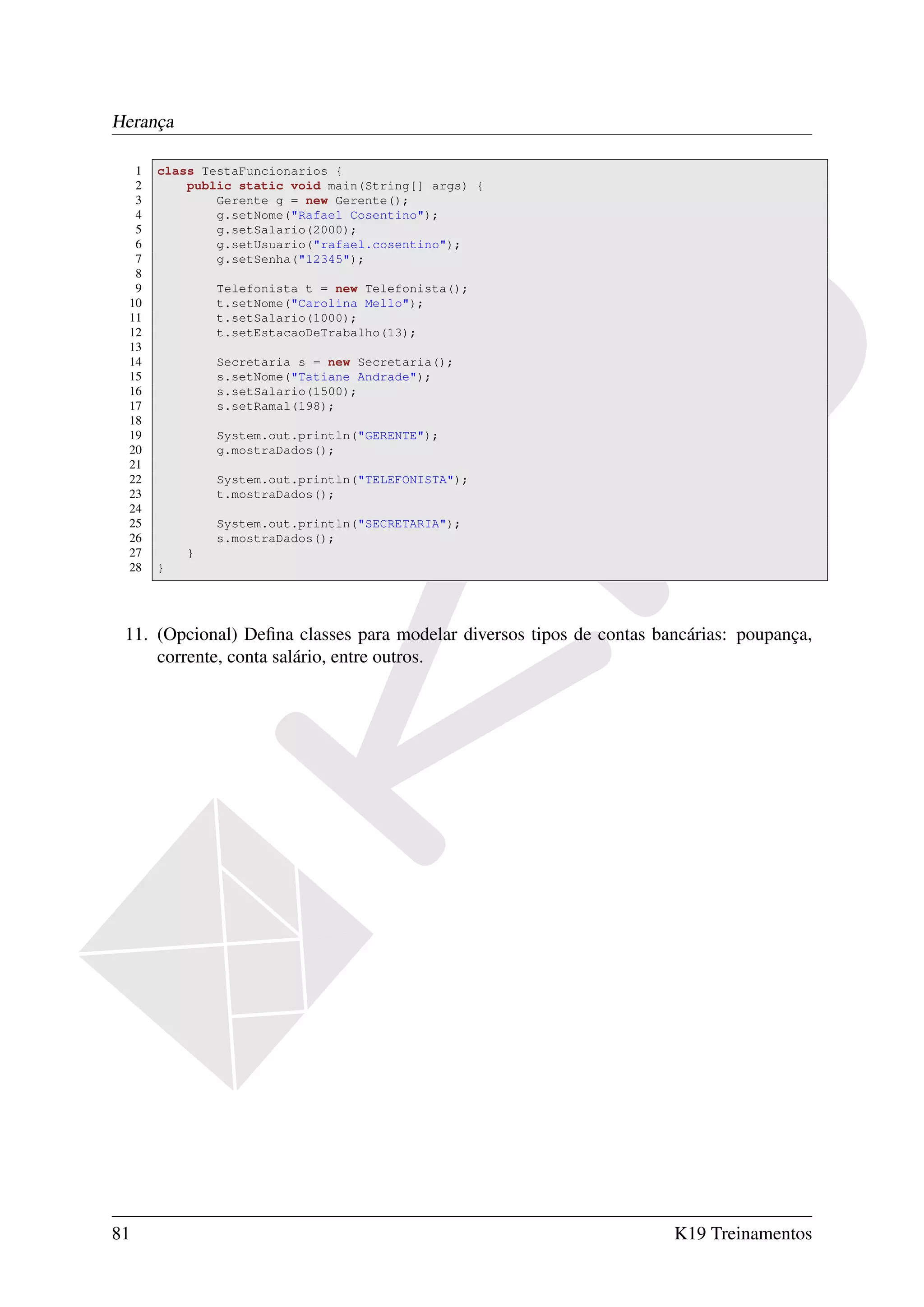 Herança

  1   class TestaFuncionarios {
  2       public static void main(String[] args) {
  3           Gerente g = new Gerente();
  4           g.setNome("Rafael Cosentino");
  5           g.setSalario(2000);
  6           g.setUsuario("rafael.cosentino");
  7           g.setSenha("12345");
  8
  9           Telefonista t = new Telefonista();
 10           t.setNome("Carolina Mello");
 11           t.setSalario(1000);
 12           t.setEstacaoDeTrabalho(13);
 13
 14           Secretaria s = new Secretaria();
 15           s.setNome("Tatiane Andrade");
 16           s.setSalario(1500);
 17           s.setRamal(198);
 18
 19           System.out.println("GERENTE");
 20           g.mostraDados();
 21
 22           System.out.println("TELEFONISTA");
 23           t.mostraDados();
 24
 25           System.out.println("SECRETARIA");
 26           s.mostraDados();
 27       }
 28   }




 11. (Opcional) Deﬁna classes para modelar diversos tipos de contas bancárias: poupança,
     corrente, conta salário, entre outros.




81                                                                    K19 Treinamentos
 