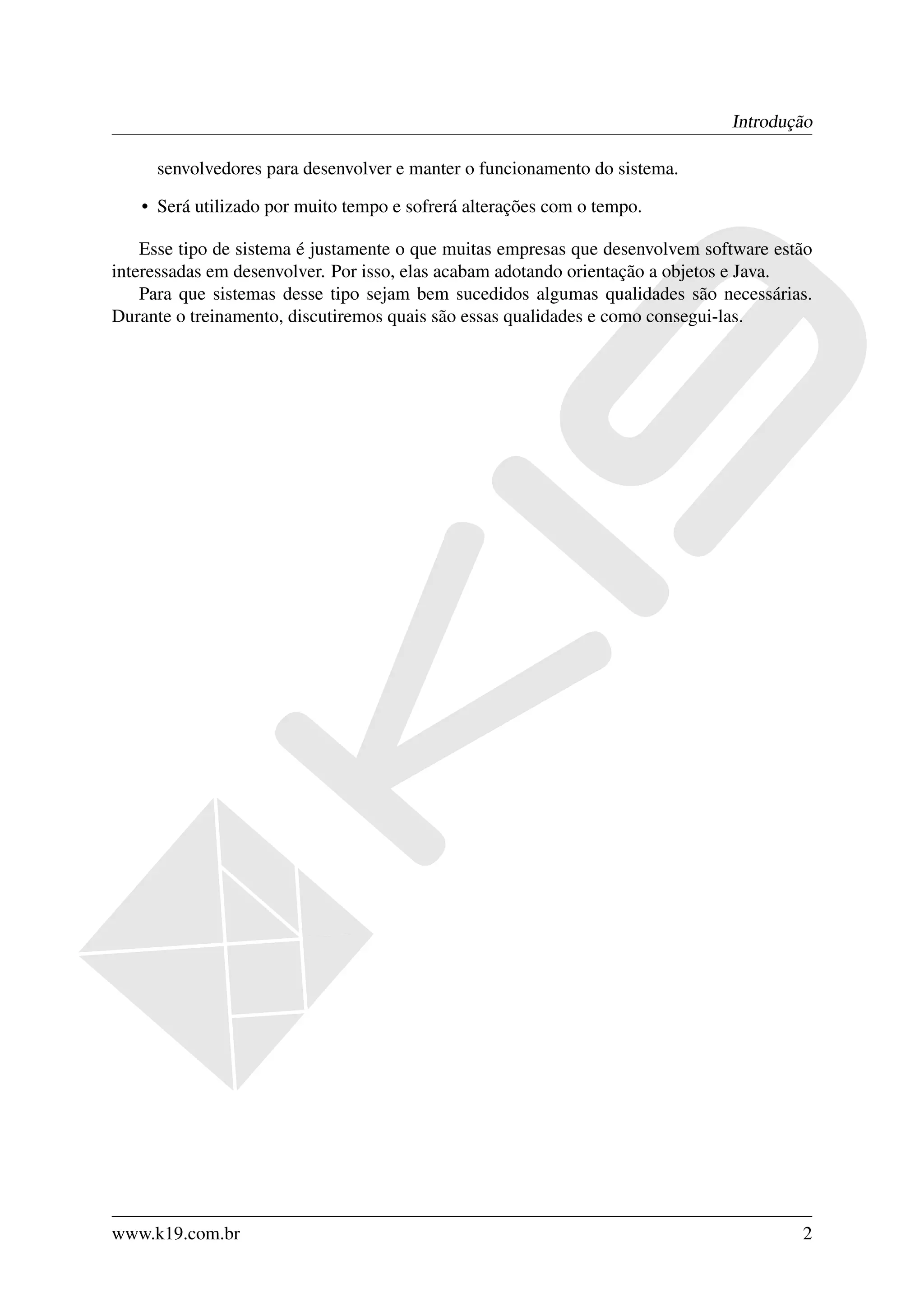 Introdução

     senvolvedores para desenvolver e manter o funcionamento do sistema.

   • Será utilizado por muito tempo e sofrerá alterações com o tempo.

    Esse tipo de sistema é justamente o que muitas empresas que desenvolvem software estão
interessadas em desenvolver. Por isso, elas acabam adotando orientação a objetos e Java.
    Para que sistemas desse tipo sejam bem sucedidos algumas qualidades são necessárias.
Durante o treinamento, discutiremos quais são essas qualidades e como consegui-las.




www.k19.com.br                                                                          2
 