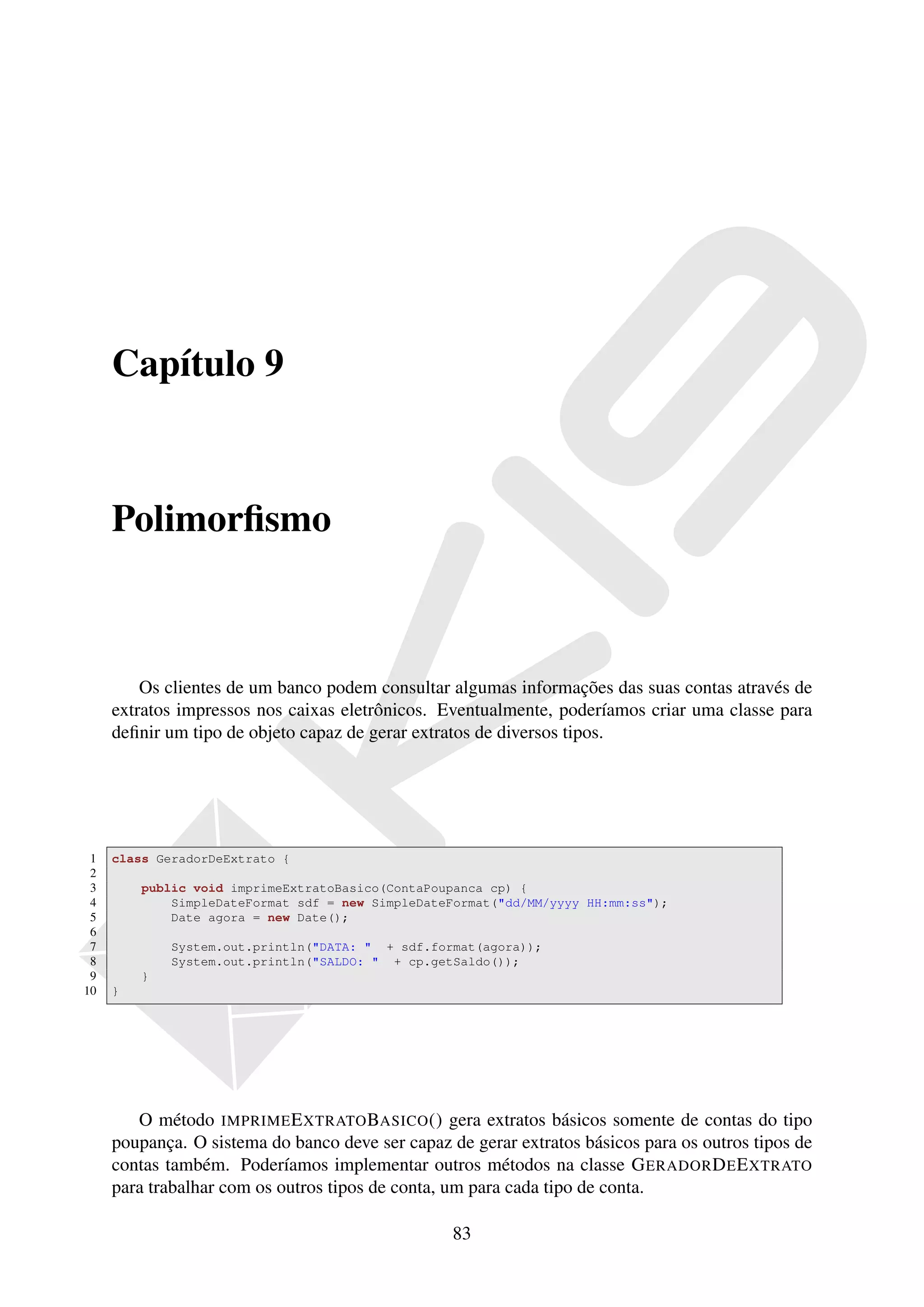 Capítulo 9



     Polimorﬁsmo



         Os clientes de um banco podem consultar algumas informações das suas contas através de
     extratos impressos nos caixas eletrônicos. Eventualmente, poderíamos criar uma classe para
     deﬁnir um tipo de objeto capaz de gerar extratos de diversos tipos.




 1   class GeradorDeExtrato {
 2
 3       public void imprimeExtratoBasico(ContaPoupanca cp) {
 4           SimpleDateFormat sdf = new SimpleDateFormat("dd/MM/yyyy HH:mm:ss");
 5           Date agora = new Date();
 6
 7           System.out.println("DATA: " + sdf.format(agora));
 8           System.out.println("SALDO: " + cp.getSaldo());
 9       }
10   }




        O método IMPRIME E XTRATO BASICO () gera extratos básicos somente de contas do tipo
     poupança. O sistema do banco deve ser capaz de gerar extratos básicos para os outros tipos de
     contas também. Poderíamos implementar outros métodos na classe G ERADOR D E E XTRATO
     para trabalhar com os outros tipos de conta, um para cada tipo de conta.

                                                  83
 