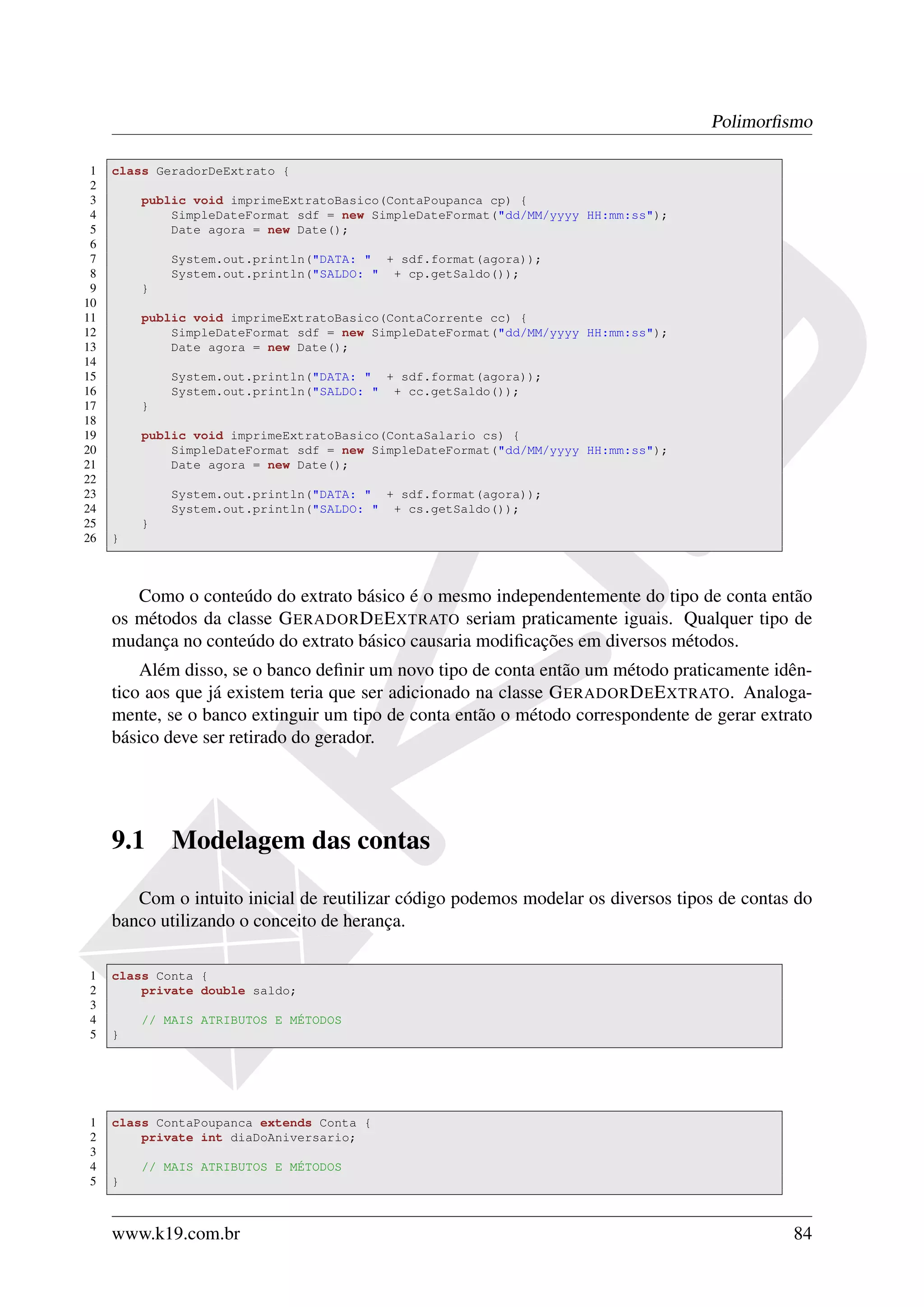 Polimorﬁsmo

 1   class GeradorDeExtrato {
 2
 3       public void imprimeExtratoBasico(ContaPoupanca cp) {
 4           SimpleDateFormat sdf = new SimpleDateFormat("dd/MM/yyyy HH:mm:ss");
 5           Date agora = new Date();
 6
 7           System.out.println("DATA: " + sdf.format(agora));
 8           System.out.println("SALDO: " + cp.getSaldo());
 9       }
10
11       public void imprimeExtratoBasico(ContaCorrente cc) {
12           SimpleDateFormat sdf = new SimpleDateFormat("dd/MM/yyyy HH:mm:ss");
13           Date agora = new Date();
14
15           System.out.println("DATA: " + sdf.format(agora));
16           System.out.println("SALDO: " + cc.getSaldo());
17       }
18
19       public void imprimeExtratoBasico(ContaSalario cs) {
20           SimpleDateFormat sdf = new SimpleDateFormat("dd/MM/yyyy HH:mm:ss");
21           Date agora = new Date();
22
23           System.out.println("DATA: " + sdf.format(agora));
24           System.out.println("SALDO: " + cs.getSaldo());
25       }
26   }



        Como o conteúdo do extrato básico é o mesmo independentemente do tipo de conta então
     os métodos da classe G ERADOR D E E XTRATO seriam praticamente iguais. Qualquer tipo de
     mudança no conteúdo do extrato básico causaria modiﬁcações em diversos métodos.
         Além disso, se o banco deﬁnir um novo tipo de conta então um método praticamente idên-
     tico aos que já existem teria que ser adicionado na classe G ERADOR D E E XTRATO. Analoga-
     mente, se o banco extinguir um tipo de conta então o método correspondente de gerar extrato
     básico deve ser retirado do gerador.




     9.1     Modelagem das contas

        Com o intuito inicial de reutilizar código podemos modelar os diversos tipos de contas do
     banco utilizando o conceito de herança.

1    class Conta {
2        private double saldo;
3
4        // MAIS ATRIBUTOS E MÉTODOS
5    }




1    class ContaPoupanca extends Conta {
2        private int diaDoAniversario;
3
4        // MAIS ATRIBUTOS E MÉTODOS
5    }



     www.k19.com.br                                                                           84
 