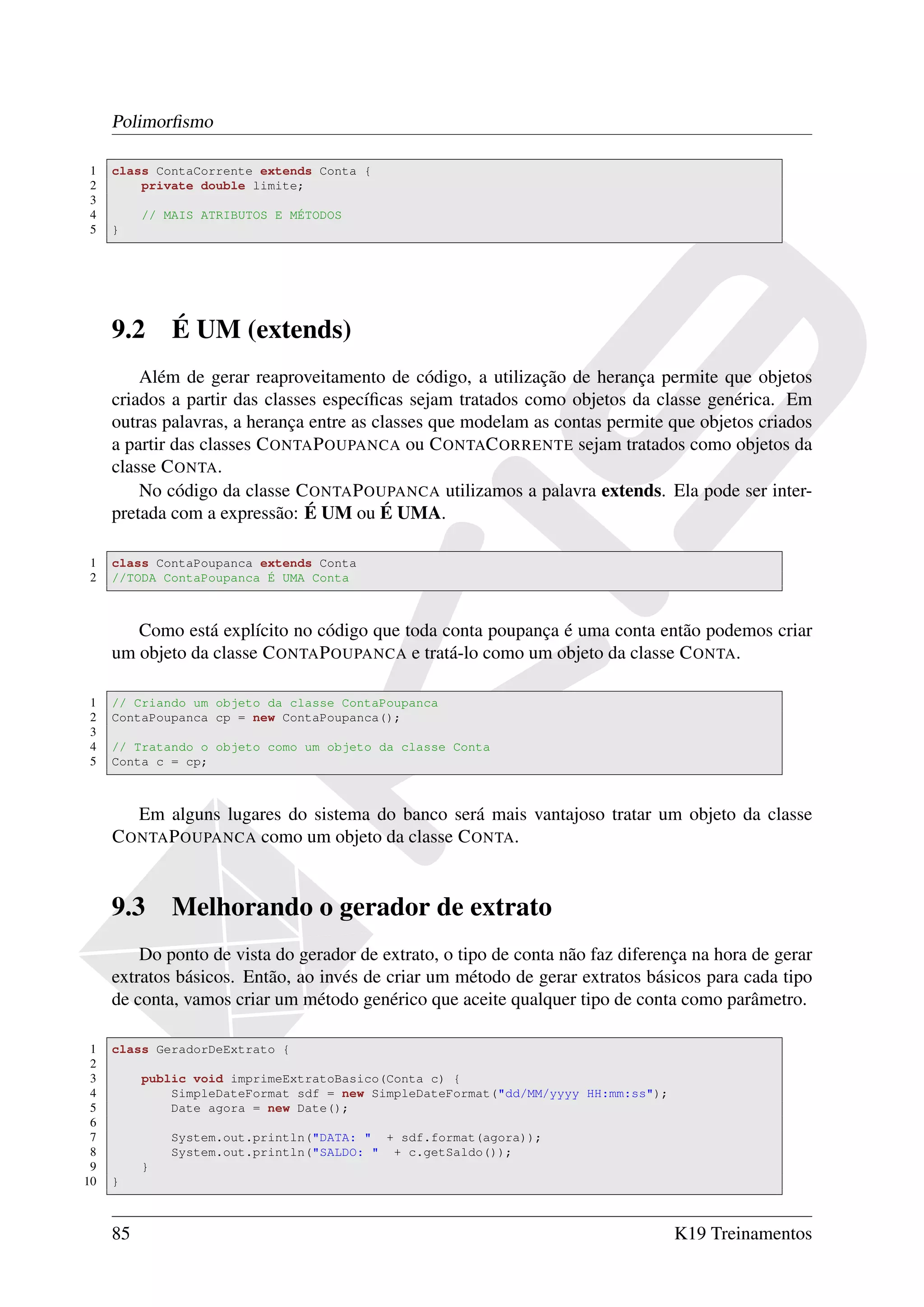 Polimorﬁsmo

1    class ContaCorrente extends Conta {
2        private double limite;
3
4         // MAIS ATRIBUTOS E MÉTODOS
5    }




     9.2      É UM (extends)
         Além de gerar reaproveitamento de código, a utilização de herança permite que objetos
     criados a partir das classes especíﬁcas sejam tratados como objetos da classe genérica. Em
     outras palavras, a herança entre as classes que modelam as contas permite que objetos criados
     a partir das classes C ONTA P OUPANCA ou C ONTAC ORRENTE sejam tratados como objetos da
     classe C ONTA.
         No código da classe C ONTA P OUPANCA utilizamos a palavra extends. Ela pode ser inter-
     pretada com a expressão: É UM ou É UMA.

1    class ContaPoupanca extends Conta
2    //TODA ContaPoupanca É UMA Conta



        Como está explícito no código que toda conta poupança é uma conta então podemos criar
     um objeto da classe C ONTA P OUPANCA e tratá-lo como um objeto da classe C ONTA.

1    // Criando um objeto da classe ContaPoupanca
2    ContaPoupanca cp = new ContaPoupanca();
3
4    // Tratando o objeto como um objeto da classe Conta
5    Conta c = cp;



        Em alguns lugares do sistema do banco será mais vantajoso tratar um objeto da classe
     C ONTA P OUPANCA como um objeto da classe C ONTA.


     9.3      Melhorando o gerador de extrato
         Do ponto de vista do gerador de extrato, o tipo de conta não faz diferença na hora de gerar
     extratos básicos. Então, ao invés de criar um método de gerar extratos básicos para cada tipo
     de conta, vamos criar um método genérico que aceite qualquer tipo de conta como parâmetro.

 1   class GeradorDeExtrato {
 2
 3        public void imprimeExtratoBasico(Conta c) {
 4            SimpleDateFormat sdf = new SimpleDateFormat("dd/MM/yyyy HH:mm:ss");
 5            Date agora = new Date();
 6
 7            System.out.println("DATA: " + sdf.format(agora));
 8            System.out.println("SALDO: " + c.getSaldo());
 9        }
10   }



     85                                                                             K19 Treinamentos
 