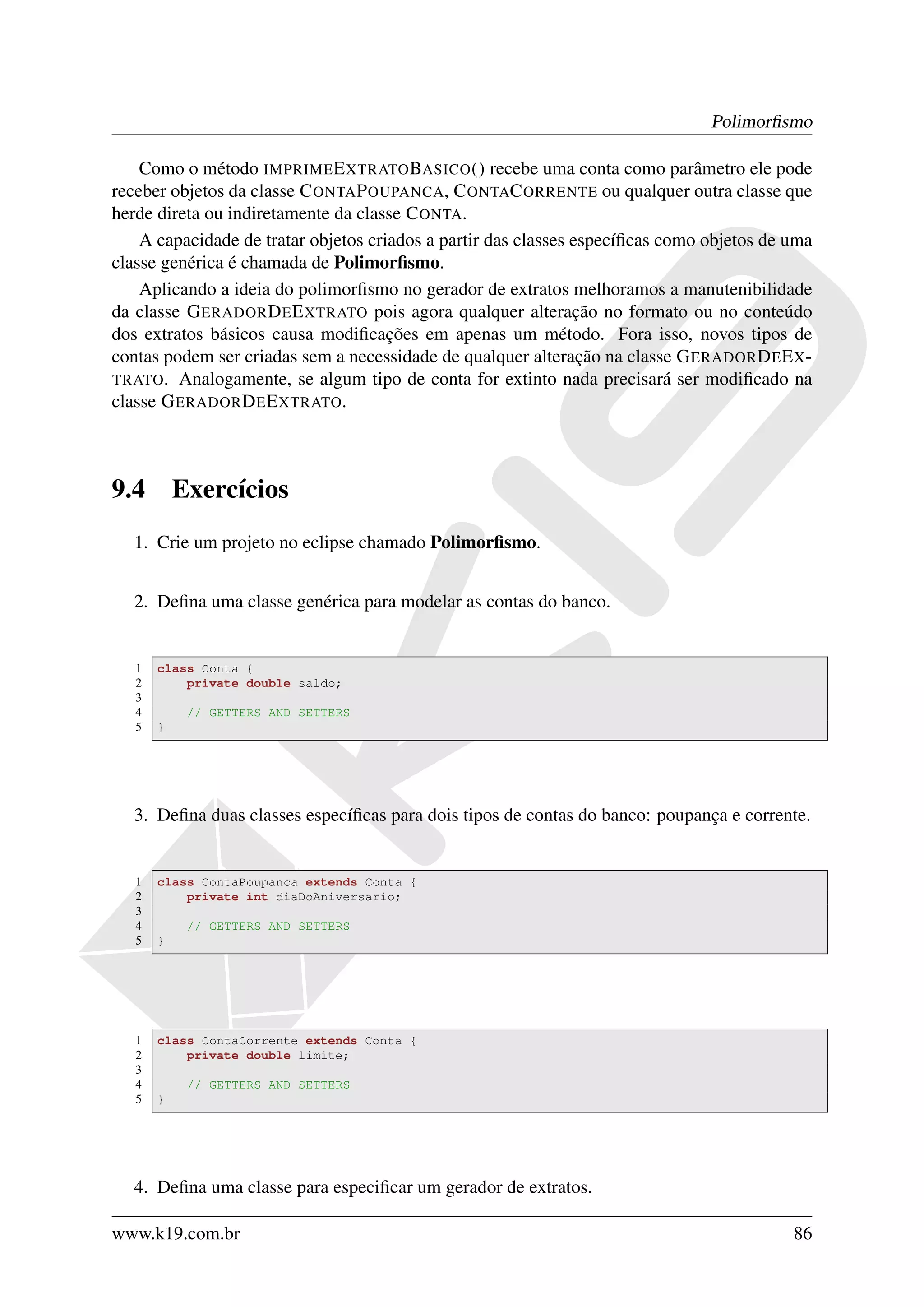 Polimorﬁsmo

    Como o método IMPRIME E XTRATO BASICO () recebe uma conta como parâmetro ele pode
receber objetos da classe C ONTA P OUPANCA, C ONTAC ORRENTE ou qualquer outra classe que
herde direta ou indiretamente da classe C ONTA.
    A capacidade de tratar objetos criados a partir das classes especíﬁcas como objetos de uma
classe genérica é chamada de Polimorﬁsmo.
    Aplicando a ideia do polimorﬁsmo no gerador de extratos melhoramos a manutenibilidade
da classe G ERADOR D E E XTRATO pois agora qualquer alteração no formato ou no conteúdo
dos extratos básicos causa modiﬁcações em apenas um método. Fora isso, novos tipos de
contas podem ser criadas sem a necessidade de qualquer alteração na classe G ERADOR D E E X -
TRATO . Analogamente, se algum tipo de conta for extinto nada precisará ser modiﬁcado na
classe G ERADOR D E E XTRATO.



9.4        Exercícios
   1. Crie um projeto no eclipse chamado Polimorﬁsmo.


   2. Deﬁna uma classe genérica para modelar as contas do banco.


   1   class Conta {
   2       private double saldo;
   3
   4        // GETTERS AND SETTERS
   5   }




   3. Deﬁna duas classes especíﬁcas para dois tipos de contas do banco: poupança e corrente.


   1   class ContaPoupanca extends Conta {
   2       private int diaDoAniversario;
   3
   4        // GETTERS AND SETTERS
   5   }




   1   class ContaCorrente extends Conta {
   2       private double limite;
   3
   4        // GETTERS AND SETTERS
   5   }




   4. Deﬁna uma classe para especiﬁcar um gerador de extratos.

www.k19.com.br                                                                             86
 