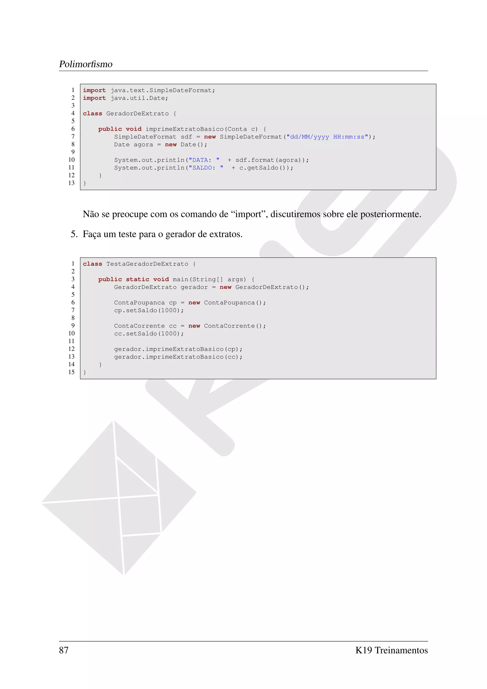 Polimorﬁsmo

  1     import java.text.SimpleDateFormat;
  2     import java.util.Date;
  3
  4     class GeradorDeExtrato {
  5
  6         public void imprimeExtratoBasico(Conta c) {
  7             SimpleDateFormat sdf = new SimpleDateFormat("dd/MM/yyyy HH:mm:ss");
  8             Date agora = new Date();
  9
 10             System.out.println("DATA: " + sdf.format(agora));
 11             System.out.println("SALDO: " + c.getSaldo());
 12         }
 13     }



        Não se preocupe com os comando de “import”, discutiremos sobre ele posteriormente.

     5. Faça um teste para o gerador de extratos.

  1     class TestaGeradorDeExtrato {
  2
  3         public static void main(String[] args) {
  4             GeradorDeExtrato gerador = new GeradorDeExtrato();
  5
  6             ContaPoupanca cp = new ContaPoupanca();
  7             cp.setSaldo(1000);
  8
  9             ContaCorrente cc = new ContaCorrente();
 10             cc.setSaldo(1000);
 11
 12             gerador.imprimeExtratoBasico(cp);
 13             gerador.imprimeExtratoBasico(cc);
 14         }
 15     }




87                                                                           K19 Treinamentos
 