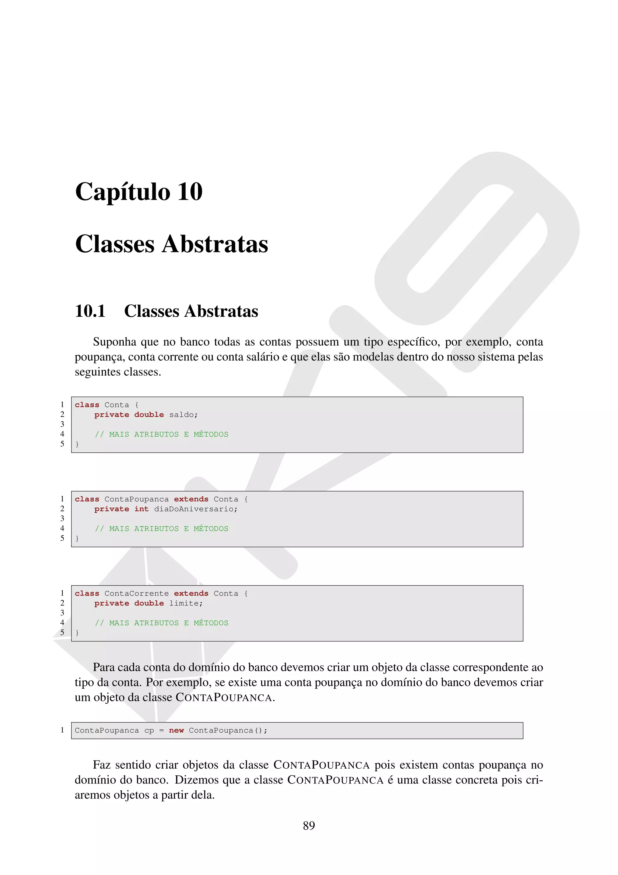 Capítulo 10

    Classes Abstratas

    10.1     Classes Abstratas
       Suponha que no banco todas as contas possuem um tipo especíﬁco, por exemplo, conta
    poupança, conta corrente ou conta salário e que elas são modelas dentro do nosso sistema pelas
    seguintes classes.

1   class Conta {
2       private double saldo;
3
4       // MAIS ATRIBUTOS E MÉTODOS
5   }




1   class ContaPoupanca extends Conta {
2       private int diaDoAniversario;
3
4       // MAIS ATRIBUTOS E MÉTODOS
5   }




1   class ContaCorrente extends Conta {
2       private double limite;
3
4       // MAIS ATRIBUTOS E MÉTODOS
5   }



        Para cada conta do domínio do banco devemos criar um objeto da classe correspondente ao
    tipo da conta. Por exemplo, se existe uma conta poupança no domínio do banco devemos criar
    um objeto da classe C ONTA P OUPANCA.

1   ContaPoupanca cp = new ContaPoupanca();



       Faz sentido criar objetos da classe C ONTA P OUPANCA pois existem contas poupança no
    domínio do banco. Dizemos que a classe C ONTA P OUPANCA é uma classe concreta pois cri-
    aremos objetos a partir dela.

                                                 89
 