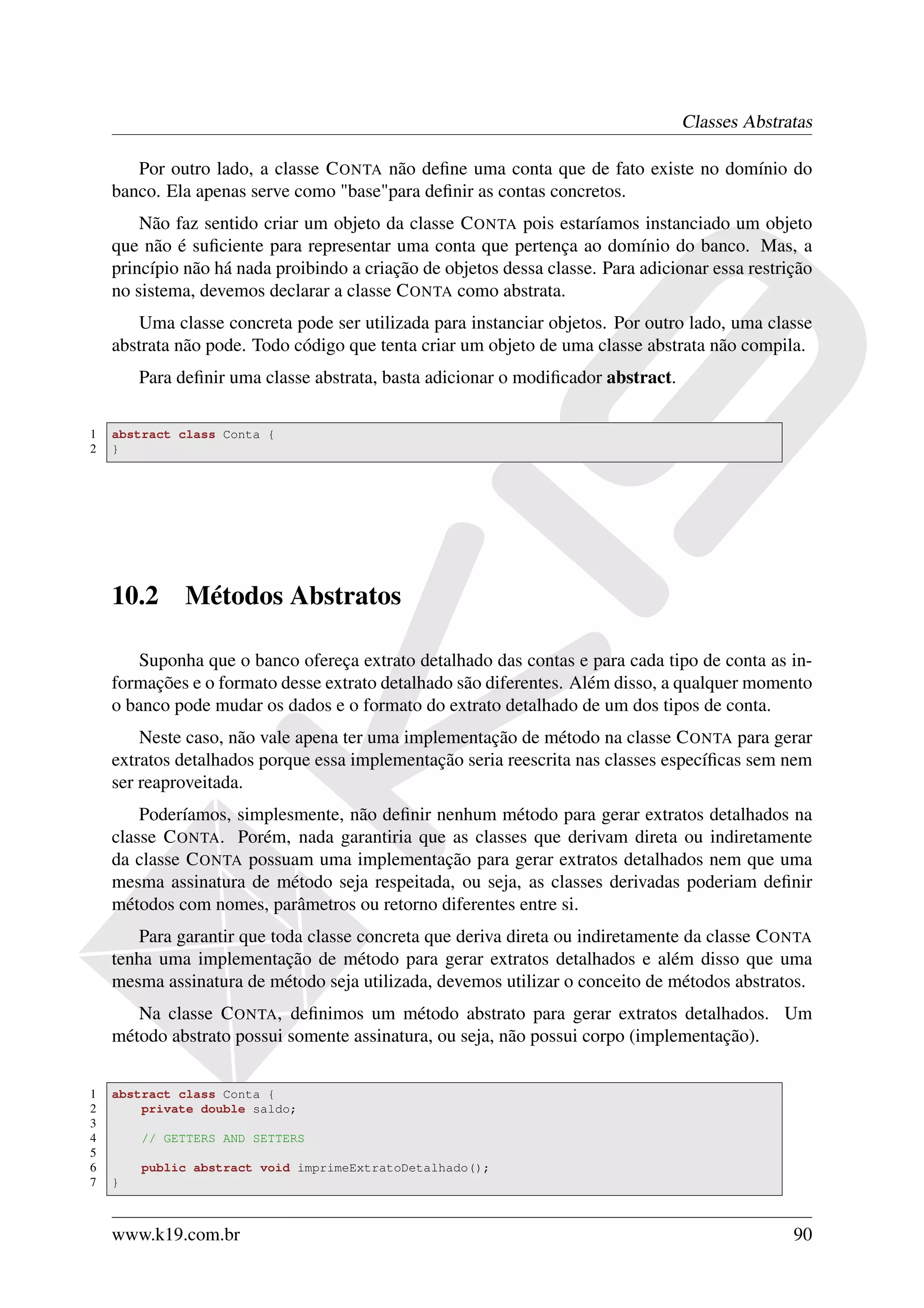 Classes Abstratas

       Por outro lado, a classe C ONTA não deﬁne uma conta que de fato existe no domínio do
    banco. Ela apenas serve como "base"para deﬁnir as contas concretos.
        Não faz sentido criar um objeto da classe C ONTA pois estaríamos instanciado um objeto
    que não é suﬁciente para representar uma conta que pertença ao domínio do banco. Mas, a
    princípio não há nada proibindo a criação de objetos dessa classe. Para adicionar essa restrição
    no sistema, devemos declarar a classe C ONTA como abstrata.
       Uma classe concreta pode ser utilizada para instanciar objetos. Por outro lado, uma classe
    abstrata não pode. Todo código que tenta criar um objeto de uma classe abstrata não compila.
        Para deﬁnir uma classe abstrata, basta adicionar o modiﬁcador abstract.

1   abstract class Conta {
2   }




    10.2      Métodos Abstratos

       Suponha que o banco ofereça extrato detalhado das contas e para cada tipo de conta as in-
    formações e o formato desse extrato detalhado são diferentes. Além disso, a qualquer momento
    o banco pode mudar os dados e o formato do extrato detalhado de um dos tipos de conta.
        Neste caso, não vale apena ter uma implementação de método na classe C ONTA para gerar
    extratos detalhados porque essa implementação seria reescrita nas classes especíﬁcas sem nem
    ser reaproveitada.
        Poderíamos, simplesmente, não deﬁnir nenhum método para gerar extratos detalhados na
    classe C ONTA. Porém, nada garantiria que as classes que derivam direta ou indiretamente
    da classe C ONTA possuam uma implementação para gerar extratos detalhados nem que uma
    mesma assinatura de método seja respeitada, ou seja, as classes derivadas poderiam deﬁnir
    métodos com nomes, parâmetros ou retorno diferentes entre si.
       Para garantir que toda classe concreta que deriva direta ou indiretamente da classe C ONTA
    tenha uma implementação de método para gerar extratos detalhados e além disso que uma
    mesma assinatura de método seja utilizada, devemos utilizar o conceito de métodos abstratos.
       Na classe C ONTA, deﬁnimos um método abstrato para gerar extratos detalhados. Um
    método abstrato possui somente assinatura, ou seja, não possui corpo (implementação).


1   abstract class Conta {
2       private double saldo;
3
4       // GETTERS AND SETTERS
5
6       public abstract void imprimeExtratoDetalhado();
7   }



    www.k19.com.br                                                                               90
 
