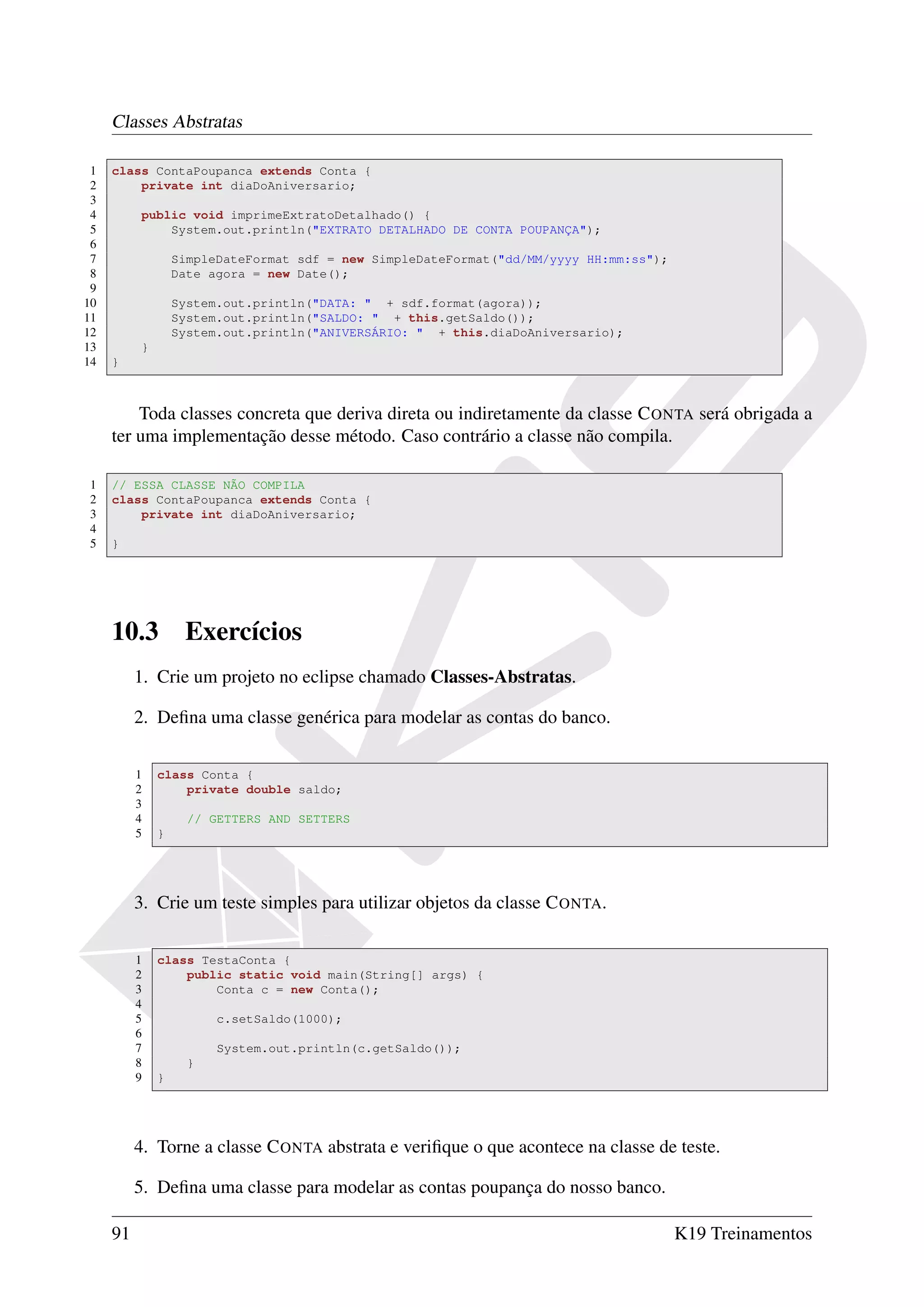 Classes Abstratas

 1   class ContaPoupanca extends Conta {
 2       private int diaDoAniversario;
 3
 4        public void imprimeExtratoDetalhado() {
 5            System.out.println("EXTRATO DETALHADO DE CONTA POUPANÇA");
 6
 7                SimpleDateFormat sdf = new SimpleDateFormat("dd/MM/yyyy HH:mm:ss");
 8                Date agora = new Date();
 9
10                System.out.println("DATA: " + sdf.format(agora));
11                System.out.println("SALDO: " + this.getSaldo());
12                System.out.println("ANIVERSÁRIO: " + this.diaDoAniversario);
13        }
14   }



         Toda classes concreta que deriva direta ou indiretamente da classe C ONTA será obrigada a
     ter uma implementação desse método. Caso contrário a classe não compila.

1    // ESSA CLASSE NÃO COMPILA
2    class ContaPoupanca extends Conta {
3        private int diaDoAniversario;
4
5    }




     10.3          Exercícios
          1. Crie um projeto no eclipse chamado Classes-Abstratas.

          2. Deﬁna uma classe genérica para modelar as contas do banco.

          1   class Conta {
          2       private double saldo;
          3
          4         // GETTERS AND SETTERS
          5   }




          3. Crie um teste simples para utilizar objetos da classe C ONTA.

          1   class TestaConta {
          2       public static void main(String[] args) {
          3           Conta c = new Conta();
          4
          5             c.setSaldo(1000);
          6
          7             System.out.println(c.getSaldo());
          8         }
          9   }




          4. Torne a classe C ONTA abstrata e veriﬁque o que acontece na classe de teste.

          5. Deﬁna uma classe para modelar as contas poupança do nosso banco.

     91                                                                                 K19 Treinamentos
 