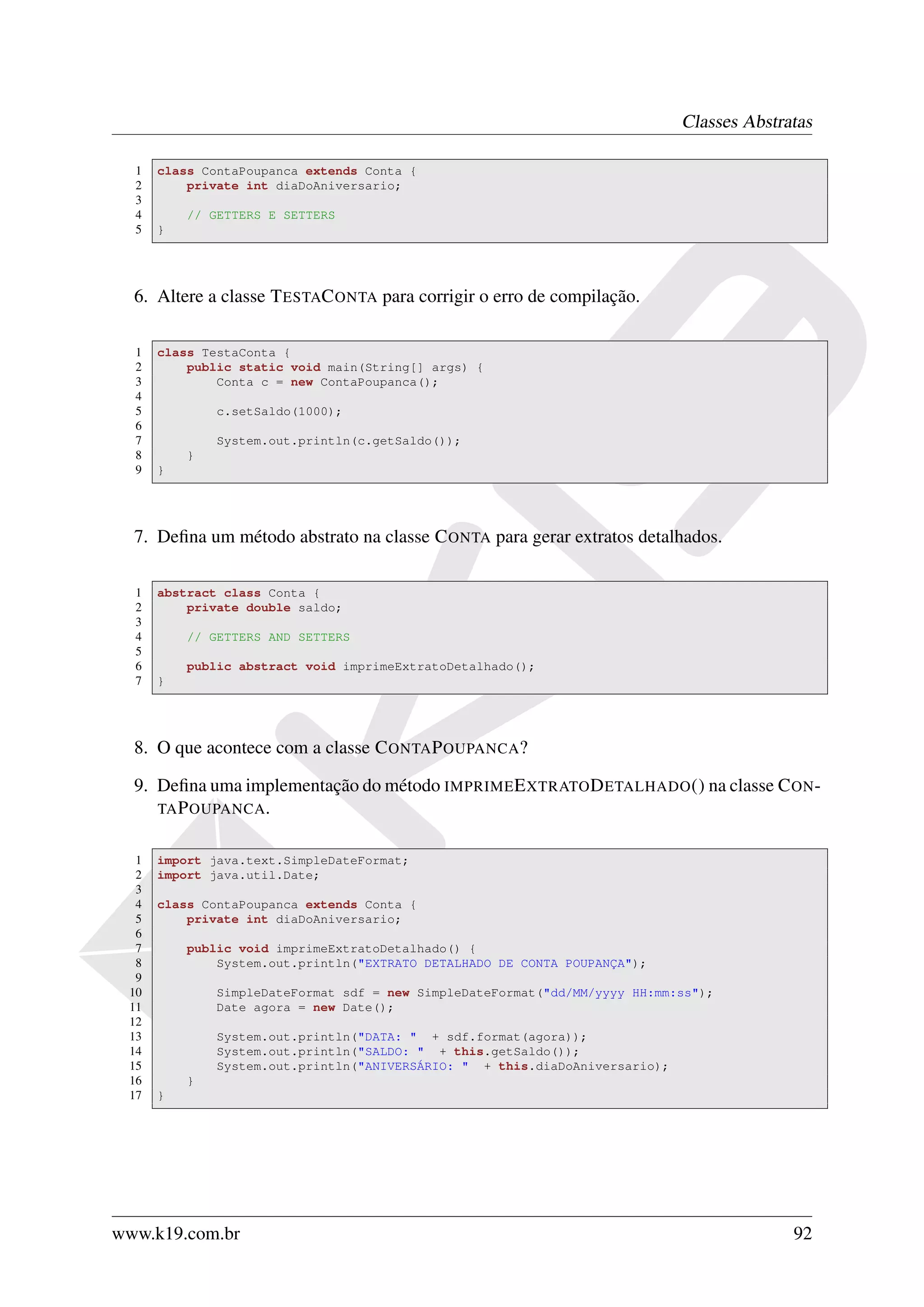 Classes Abstratas

  1   class ContaPoupanca extends Conta {
  2       private int diaDoAniversario;
  3
  4       // GETTERS E SETTERS
  5   }




  6. Altere a classe T ESTAC ONTA para corrigir o erro de compilação.

  1   class TestaConta {
  2       public static void main(String[] args) {
  3           Conta c = new ContaPoupanca();
  4
  5           c.setSaldo(1000);
  6
  7           System.out.println(c.getSaldo());
  8       }
  9   }




  7. Deﬁna um método abstrato na classe C ONTA para gerar extratos detalhados.

  1   abstract class Conta {
  2       private double saldo;
  3
  4       // GETTERS AND SETTERS
  5
  6       public abstract void imprimeExtratoDetalhado();
  7   }




  8. O que acontece com a classe C ONTA P OUPANCA?

  9. Deﬁna uma implementação do método IMPRIME E XTRATO D ETALHADO () na classe C ON -
     TA P OUPANCA .


  1   import java.text.SimpleDateFormat;
  2   import java.util.Date;
  3
  4   class ContaPoupanca extends Conta {
  5       private int diaDoAniversario;
  6
  7       public void imprimeExtratoDetalhado() {
  8           System.out.println("EXTRATO DETALHADO DE CONTA POUPANÇA");
  9
 10           SimpleDateFormat sdf = new SimpleDateFormat("dd/MM/yyyy HH:mm:ss");
 11           Date agora = new Date();
 12
 13           System.out.println("DATA: " + sdf.format(agora));
 14           System.out.println("SALDO: " + this.getSaldo());
 15           System.out.println("ANIVERSÁRIO: " + this.diaDoAniversario);
 16       }
 17   }




www.k19.com.br                                                                             92
 