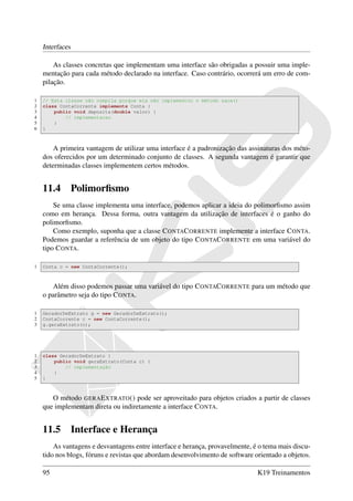 Interfaces

        As classes concretas que implementam uma interface são obrigadas a possuir uma imple-
    mentação para cada método declarado na interface. Caso contrário, ocorrerá um erro de com-
    pilação.

1   // Esta classe não compila porque ela não implementou o método saca()
2   class ContaCorrente implements Conta {
3       public void deposita(double valor) {
4           // implementacao
5       }
6   }



        A primeira vantagem de utilizar uma interface é a padronização das assinaturas dos méto-
    dos oferecidos por um determinado conjunto de classes. A segunda vantagem é garantir que
    determinadas classes implementem certos métodos.


    11.4         Polimorﬁsmo
        Se uma classe implementa uma interface, podemos aplicar a ideia do polimorﬁsmo assim
    como em herança. Dessa forma, outra vantagem da utilização de interfaces é o ganho do
    polimorﬁsmo.
        Como exemplo, suponha que a classe C ONTAC ORRENTE implemente a interface C ONTA.
    Podemos guardar a referência de um objeto do tipo C ONTAC ORRENTE em uma variável do
    tipo C ONTA.

1   Conta c = new ContaCorrente();



       Além disso podemos passar uma variável do tipo C ONTAC ORRENTE para um método que
    o parâmetro seja do tipo C ONTA.

1   GeradorDeExtrato g = new GeradorDeExtrato();
2   ContaCorrente c = new ContaCorrente();
3   g.geraExtrato(c);




1   class GeradorDeExtrato {
2       public void geraExtrato(Conta c) {
3           // implementação
4       }
5   }



       O método GERA E XTRATO () pode ser aproveitado para objetos criados a partir de classes
    que implementam direta ou indiretamente a interface C ONTA.


    11.5         Interface e Herança
        As vantagens e desvantagens entre interface e herança, provavelmente, é o tema mais discu-
    tido nos blogs, fóruns e revistas que abordam desenvolvimento de software orientado a objetos.

    95                                                                         K19 Treinamentos
 