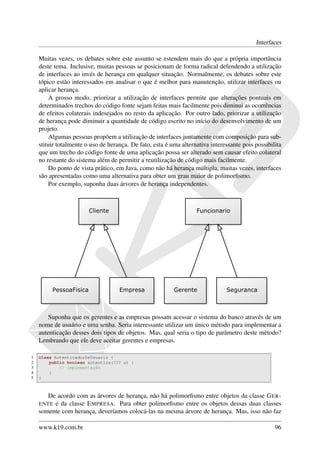 Interfaces

    Muitas vezes, os debates sobre este assunto se estendem mais do que a própria importância
    deste tema. Inclusive, muitas pessoas se posicionam de forma radical defendendo a utilização
    de interfaces ao invés de herança em qualquer situação. Normalmente, os debates sobre este
    tópico estão interessados em analisar o que é melhor para manutenção, utilizar interfaces ou
    aplicar herança.
        A grosso modo, priorizar a utilização de interfaces permite que alterações pontuais em
    determinados trechos do código fonte sejam feitas mais facilmente pois diminui as ocorrências
    de efeitos colaterais indesejados no resto da aplicação. Por outro lado, priorizar a utilização
    de herança pode diminuir a quantidade de código escrito no início do desenvolvimento de um
    projeto.
        Algumas pessoas propõem a utilização de interfaces juntamente com composição para sub-
    stituir totalmente o uso de herança. De fato, esta é uma alternativa interessante pois possibilita
    que um trecho do código fonte de uma aplicação possa ser alterado sem causar efeito colateral
    no restante do sistema além de permitir a reutilização de código mais facilmente.
        Do ponto de vista prático, em Java, como não há herança múltipla, muitas vezes, interfaces
    são apresentadas como uma alternativa para obter um grau maior de polimorﬁsmo.
        Por exemplo, suponha duas árvores de herança independentes.




        Suponha que os gerentes e as empresas possam acessar o sistema do banco através de um
    nome de usuário e uma senha. Seria interessante utilizar um único método para implementar a
    autenticação desses dois tipos de objetos. Mas, qual seria o tipo de parâmetro deste método?
    Lembrando que ele deve aceitar gerentes e empresas.

1   class AutenticadorDeUsuario {
2       public boolean autentica(??? u) {
3           // implementação
4       }
5   }



       De acordo com as árvores de herança, não há polimorﬁsmo entre objetos da classe G ER -
    ENTE e da classe E MPRESA . Para obter polimorﬁsmo entre os objetos dessas duas classes
    somente com herança, deveríamos colocá-las na mesma árvore de herança. Mas, isso não faz

    www.k19.com.br                                                                                 96
 