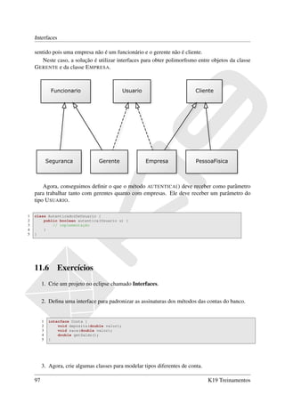 Interfaces

    sentido pois uma empresa não é um funcionário e o gerente não é cliente.
       Neste caso, a solução é utilizar interfaces para obter polimorﬁsmo entre objetos da classe
    G ERENTE e da classe E MPRESA.




        Agora, conseguimos deﬁnir o que o método AUTENTICA () deve receber como parâmetro
    para trabalhar tanto com gerentes quanto com empresas. Ele deve receber um parâmetro do
    tipo U SUARIO.

1   class AutenticadorDeUsuario {
2       public boolean autentica(Usuario u) {
3           // implementação
4       }
5   }




    11.6         Exercícios
         1. Crie um projeto no eclipse chamado Interfaces.


         2. Deﬁna uma interface para padronizar as assinaturas dos métodos das contas do banco.


         1   interface Conta {
         2       void deposita(double valor);
         3       void saca(double valor);
         4       double getSaldo();
         5   }




         3. Agora, crie algumas classes para modelar tipos diferentes de conta.

    97                                                                            K19 Treinamentos
 