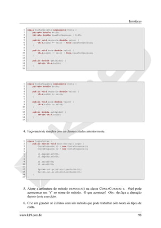Interfaces

  1   class ContaCorrente implements Conta {
  2       private double saldo;
  3       private double taxaPorOperacao = 0.45;
  4
  5       public void deposita(double valor) {
  6           this.saldo += valor - this.taxaPorOperacao;
  7       }
  8
  9       public void saca(double valor) {
 10           this.saldo -= valor + this.taxaPorOperacao;
 11       }
 12
 13       public double getSaldo() {
 14           return this.saldo;
 15       }
 16   }




  1   class ContaPoupanca implements Conta {
  2       private double saldo;
  3
  4       public void deposita(double valor) {
  5           this.saldo += valor;
  6       }
  7
  8       public void saca(double valor) {
  9           this.saldo -= valor;
 10       }
 11
 12       public double getSaldo() {
 13           return this.saldo;
 14       }
 15   }




  4. Faço um teste simples com as classes criadas anteriormente.

  1   class TestaContas {
  2       public static void main(String[] args) {
  3           ContaCorrente c1 = new ContaCorrente();
  4           ContaPoupanca c2 = new ContaPoupanca();
  5
  6           c1.deposita(500);
  7           c2.deposita(500);
  8
  9           c1.saca(100);
 10           c2.saca(100);
 11
 12           System.out.println(c1.getSaldo());
 13           System.out.println(c2.getSaldo());
 14       }
 15   }




  5. Altere a assinatura do método DEPOSITA () na classe C ONTAC ORRENTE. Você pode
     acrescentar um “r” no nome do método. O que acontece? Obs: desfaça a alteração
     depois deste exercício.

  6. Crie um gerador de extratos com um método que pode trabalhar com todos os tipos de
     conta.

www.k19.com.br                                                                      98
 