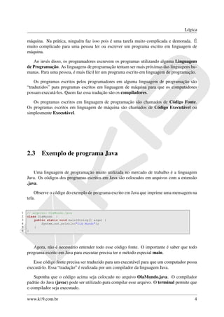 Lógica

    máquina. Na prática, ninguém faz isso pois é uma tarefa muito complicada e demorada. É
    muito complicado para uma pessoa ler ou escrever um programa escrito em linguagem de
    máquina.

       Ao invés disso, os programadores escrevem os programas utilizando alguma Linguagem
    de Programação. As linguagens de programação tentam ser mais próximas das linguagens hu-
    manas. Para uma pessoa, é mais fácil ler um programa escrito em linguagem de programação.

        Os programas escritos pelos programadores em alguma linguagem de programação são
    “traduzidos” para programas escritos em linguagem de máquina para que os computadores
    possam executá-los. Quem faz essa tradução são os compiladores.

       Os programas escritos em linguagem de programação são chamados de Código Fonte.
    Os programas escritos em linguagem de máquina são chamados de Código Executável ou
    simplesmente Executável.




    2.3     Exemplo de programa Java

        Uma linguagem de programação muito utilizada no mercado de trabalho é a linguagem
    Java. Os códigos dos programas escritos em Java são colocados em arquivos com a extensão
    .java.

        Observe o código do exemplo de programa escrito em Java que imprime uma mensagem na
    tela.


1   // arquivo: OlaMundo.java
2   class OlaMundo {
3       public static void main(String[] args) {
4           System.out.println("Olá Mundo");
5       }
6   }




       Agora, não é necessário entender todo esse código fonte. O importante é saber que todo
    programa escrito em Java para executar precisa ter o método especial main.

       Esse código fonte precisa ser traduzido para um executável para que um computador possa
    executá-lo. Essa “tradução” é realizada por um compilador da linguagem Java.

        Suponha que o código acima seja colocado no arquivo OlaMundo.java. O compilador
    padrão do Java (javac) pode ser utilizado para compilar esse arquivo. O terminal permite que
    o compilador seja executado.

    www.k19.com.br                                                                            4
 