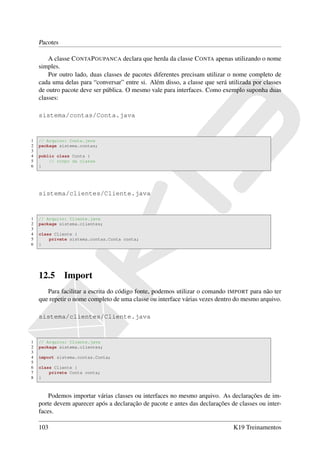 Pacotes

        A classe C ONTA P OUPANCA declara que herda da classe C ONTA apenas utilizando o nome
    simples.
        Por outro lado, duas classes de pacotes diferentes precisam utilizar o nome completo de
    cada uma delas para “conversar” entre si. Além disso, a classe que será utilizada por classes
    de outro pacote deve ser pública. O mesmo vale para interfaces. Como exemplo suponha duas
    classes:

    sistema/contas/Conta.java


1   // Arquivo: Conta.java
2   package sistema.contas;
3
4   public class Conta {
5       // corpo da classe
6   }




    sistema/clientes/Cliente.java


1   // Arquivo: Cliente.java
2   package sistema.clientes;
3
4   class Cliente {
5       private sistema.contas.Conta conta;
6   }




    12.5      Import
       Para facilitar a escrita do código fonte, podemos utilizar o comando IMPORT para não ter
    que repetir o nome completo de uma classe ou interface várias vezes dentro do mesmo arquivo.

    sistema/clientes/Cliente.java


1   // Arquivo: Cliente.java
2   package sistema.clientes;
3
4   import sistema.contas.Conta;
5
6   class Cliente {
7       private Conta conta;
8   }



        Podemos importar várias classes ou interfaces no mesmo arquivo. As declarações de im-
    porte devem aparecer após a declaração de pacote e antes das declarações de classes ou inter-
    faces.

    103                                                                       K19 Treinamentos
 
