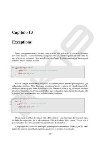 Capítulo 13

    Exceptions

        Como erros podem ocorrer durante a execução de uma aplicação, devemos deﬁnir como
    eles serão tratados. Tradicionalmente, códigos de erro são utilizados para lidar com falhas na
    execução de um programa. Nesta abordagem, os métodos devolveriam números inteiros para
    indicar o tipo de erro que ocorreu.


1   int deposita(double valor) {
2       if(valor < 0) {
3           return 107; // código de erro para valor negativo
4       } else {
5           this.saldo += valor;
6       }
7   }




        Utilizar códigos de erro exige uma vasta documentação dos métodos para explicar o que
    cada código signiﬁca. Além disso, esta abordagem “gasta” o retorno do método impossibili-
    tando que outros tipos de dados sejam devolvidos. Em outras palavras, ou utilizamos o retorno
    para devolver códigos de erro ou para devolver algo pertinente a lógica natural do método. Não
    é possível fazer as duas coisas sem nenhum tipo de gambiarra.


1   ??? geraRelatorio() {
2       if(...) {
3           return 200; // código de erro tipo1
4       } else {
5           Relatorio relatorio = ...
6           return relatorio;
7       }
8   }




       Observe que no código do método GERA R ELATORIO () seria necessário devolver dois tipos
    de dados incompatíveis: int e referências de objetos da classe R ELATORIO. Porém, não é
    possível deﬁnir dois tipos incopatíveis como retorno de um método.
       A linguagem Java tem uma abordagem própria para lidar com erros de execução. Na abor-
    dagem do Java não são utilizados códigos de erro ou os retornos dos métodos.

                                                  107
 