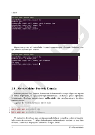 Lógica




       O programa gerado pelo compilador é colocado em um arquivo chamado OlaMundo.class
    que podemos executar pelo terminal.




    2.4       Método Main - Ponto de Entrada
        Para um programa Java executar, é necessário deﬁnir um método especial para ser o ponto
    de entrada do programa, ou seja, para ser o primeiro método a ser chamado quando o programa
    for executado. O método main precisa ser public, static, void e receber um array de strings
    como argumento.
        Algumas das possíveis versões do método main:

1   static   public   void   main(String[] args)
2   public   static   void   main(String[] args)
3   public   static   void   main(String args[])
4   public   static   void   main(String[] parametros)



        Os parâmetros do método main são passados pela linha de comando e podem ser manipu-
    lados dentro do programa. O código abaixo imprime cada parâmetro recebido em uma linha
    diferente. A execução do programa é mostrada na ﬁgura abaixo.

    5                                                                        K19 Treinamentos
 