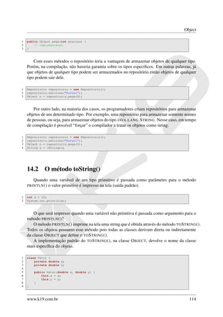 Object

1   public Object pega(int posicao) {
2       // implementacao
3   }



        Com esses métodos o repositório teria a vantagem de armazenar objetos de qualquer tipo.
    Porém, na compilação, não haveria garantia sobre os tipos especíﬁcos. Em outras palavras, já
    que objetos de qualquer tipo podem ser armazenados no repositório então objetos de qualquer
    tipo podem sair dele.

1   Repositorio repositorio = new Repositorio();
2   repositorio.adiciona("Rafael");
3   Object o = repositorio.pega(0);



        Por outro lado, na maioria dos casos, os programadores criam repositórios para armazenar
    objetos de um determinado tipo. Por exemplo, uma repositório para armazenar somente nomes
    de pessoas, ou seja, para armazenar objetos do tipo JAVA . LANG .S TRING. Nesse caso, em tempo
    de compilação é possível “forçar” o compilador a tratar os objetos como string.

1   Repositorio repositorio = new Repositorio();
2   repositorio.adiciona("Rafael");
3   Object o = repositorio.pega(0);
4   String s = (String)o;




    14.2     O método toString()
       Quando uma variável de um tipo primitivo é passada como parâmetro para o método
    PRINTLN () o valor primitivo é impresso na tela (saída padrão).


1   int a = 10;
2   System.out.println(a);



        O que será impresso quando uma variável não primitiva é passada como argumento para o
    método PRINTLN ()?
        O método PRINTLN () imprime na tela uma string que é obtida através do método TO S TRING ().
    Todos os objetos possuem esse método pois todas as classes derivam direta ou indiretamente
    da classe O BJECT que deﬁne o TO S TRING ().
        A implementação padrão do TO S TRING (), na classe O BJECT, devolve o nome da classe
    mais especíﬁca do objeto.

1   class Vetor {
2       private double x;
3       private double y;
4
5       public Vetor(double x, double y) {
6           this.x = x;
7           this.y = y;
8       }
9   }



    www.k19.com.br                                                                            114
 