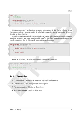 Object

1   class Vetor {
2       // ATRIBUTOS
3       // CONSTRUTOR
4
5       public boolean equals(Object o){
6           Vetor outro = (Vetor)o;
7           return this.x == outro.x && this.y == outro.y;
8       }
9   }



        O método EQUALS () recebe como parâmetro uma variável do tipo O BJECT. Dessa forma,
    é necessário aplicar a ideia de casting de referência para poder acessar o conteúdo do objeto
    deﬁnido na classe V ETOR.
        A implementação do método EQUALS () não está correta pois ela gera um erro de execução
    quando o parâmetro não puder ser convertido para V ETOR. Para garantir que não ocorra um
    erro de execução o tipo do objeto pode ser testado antes do casting.

1   public boolean equals(Object o){
2       if (o instaceof Vetor) {
3           Vetor outro = (Vetor)o;
4           return this.x == outro.x && this.y == outro.y;
5       }
6       else {
7           return false;
8       }
9   }



        O uso do método EQUALS () é análogo ao de outro método qualquer.

1   Vetor vetor1 = new Vetor(10, 5);
2   Vetor vetor2 = new Vetor(10, 5);
3
4   // imprime na tela: True
5   System.out.println(vetor1.equals(vetor2));




    14.4      Exercícios
        1. Crie uma classe Lista capaz de armazenar objetos de qualquer tipo.

        2. Crie uma classe Vetor análoga à vista nesse capítulo.

        3. Reescreva o método ToString na classe Vetor.

        4. Reescreva o método Equals na classe Vetor.




    www.k19.com.br                                                                           116
 