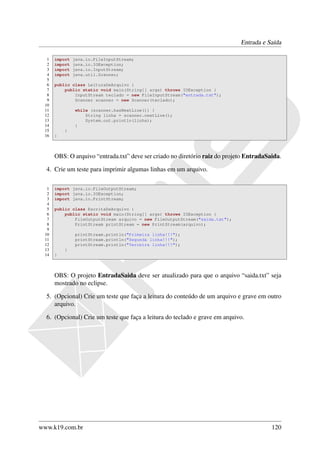 Entrada e Saída

  1   import   java.io.FileInputStream;
  2   import   java.io.IOException;
  3   import   java.io.InputStream;
  4   import   java.util.Scanner;
  5
  6   public class LeituraDeArquivo {
  7       public static void main(String[] args) throws IOException {
  8           InputStream teclado = new FileInputStream("entrada.txt");
  9           Scanner scanner = new Scanner(teclado);
 10
 11            while (scanner.hasNextLine()) {
 12                String linha = scanner.nextLine();
 13                System.out.println(linha);
 14            }
 15       }
 16   }



      OBS: O arquivo “entrada.txt” deve ser criado no diretório raiz do projeto EntradaSaida.

  4. Crie um teste para imprimir algumas linhas em um arquivo.

  1   import java.io.FileOutputStream;
  2   import java.io.IOException;
  3   import java.io.PrintStream;
  4
  5   public class EscritaDeArquivo {
  6       public static void main(String[] args) throws IOException {
  7           FileOutputStream arquivo = new FileOutputStream("saida.txt");
  8           PrintStream printStream = new PrintStream(arquivo);
  9
 10            printStream.println("Primeira linha!!!");
 11            printStream.println("Segunda linha!!!");
 12            printStream.println("Terceira linha!!!");
 13       }
 14   }



      OBS: O projeto EntradaSaida deve ser atualizado para que o arquivo “saida.txt” seja
      mostrado no eclipse.

  5. (Opcional) Crie um teste que faça a leitura do conteúdo de um arquivo e grave em outro
     arquivo.

  6. (Opcional) Crie um teste que faça a leitura do teclado e grave em arquivo.




www.k19.com.br                                                                           120
 