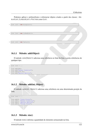 Collections

       Podemos aplicar o polimorﬁsmo e referenciar objetos criados a partir das classes: A R -
    RAY L IST,
            L INKED L IST e V ECTOR como L IST.

1   List list = new ArrayList();




1   List list = new LinkedList();




1   List list = new Vector();




    16.1.1 Método: add(Object)

       O método ADD (O BJECT ) adiciona uma referência no ﬁnal da lista e aceita referências de
    qualquer tipo.

1   List list = ...
2
3   list.add(258);
4   list.add("Rafael Cosentino");
5   list.add(1575.76);
6   list.add("Marcelo Martins");




    16.1.2 Método: add(int, Object)

         O método   ADD ( INT,   O BJECT ) adiciona uma referência em uma determinada posição da
    lista.

1   List list = ...
2
3   list.add(0,   "Jonas Hirata");
4   list.add(1,   "Rafael Cosentino");
5   list.add(1,   "Marcelo Martins");
6   list.add(3,   "Thiago Thies");




    16.1.3 Método: size()

       O método SIZE () informa a quantidade de elementos armazenado na lista.

    www.k19.com.br                                                                          122
 