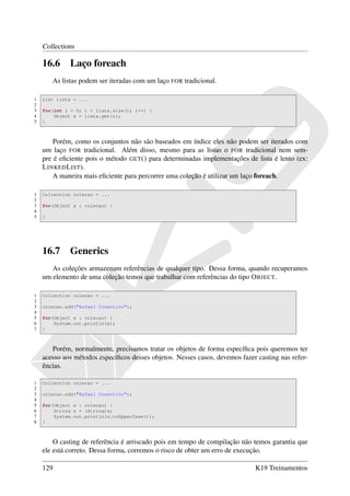 Collections

    16.6      Laço foreach
        As listas podem ser iteradas com um laço FOR tradicional.

1   List lista = ...
2
3   for(int i = 0; i < lista.size(); i++) {
4       Object x = lista.get(i);
5   }



        Porém, como os conjuntos não são baseados em índice eles não podem ser iterados com
    um laço FOR tradicional. Além disso, mesmo para as listas o FOR tradicional nem sem-
    pre é eﬁciente pois o método GET () para determinadas implementações de lista é lento (ex:
    L INKED L IST).
        A maneira mais eﬁciente para percorrer uma coleção é utilizar um laço foreach.

1   Collection colecao = ...
2
3   for(Object x : colecao) {
4
5   }




    16.7      Generics
       As coleções armazenam referências de qualquer tipo. Dessa forma, quando recuperamos
    um elemento de uma coleção temos que trabalhar com referências do tipo O BJECT.

1   Collection colecao = ...
2
3   colecao.add("Rafael Cosentino");
4
5   for(Object x : colecao) {
6       System.out.println(x);
7   }



       Porém, normalmente, precisamos tratar os objetos de forma especíﬁca pois queremos ter
    acesso aos métodos especíﬁcos desses objetos. Nesses casos, devemos fazer casting nas refer-
    ências.

1   Collection colecao = ...
2
3   colecao.add("Rafael Cosentino");
4
5   for(Object x : colecao) {
6       String s = (String)x;
7       System.out.println(s.toUpperCase());
8   }



        O casting de referência é arriscado pois em tempo de compilação não temos garantia que
    ele está correto. Dessa forma, corremos o risco de obter um erro de execução.

    129                                                                      K19 Treinamentos
 