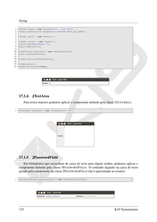 Swing

 1   JFrame frame = new JFrame("K19 - Java OO");
 2   frame.setDefaultCloseOperation(JFrame.EXIT_ON_CLOSE);
 3
 4   JPanel panel = new JPanel();
 5
 6   JLabel rotulo = new JLabel();
 7   rotulo.setText("Nome: ");
 8   panel.add(rotulo);
 9
10   JTextField textField = new JTextField(40);
11   panel.add(textField);
12
13   frame.setContentPane(panel);
14
15   frame.pack();
16   frame.setVisible(true);




     17.1.4 JTextArea
        Para textos maiores podemos aplicar o componente deﬁnido pela classe JT EXTA REA.

1    JTextArea textArea = new JTextArea(10, 20);




     17.1.5 JPasswordField
        Em formulários que necessitam de caixa de texto para digitar senhas, podemos aplicar o
     componente deﬁnido pela classe JPASSWORD F IELD. O conteúdo digitado na caixa de texto
     gerado pelo componente da classe JPASSWORD F IELD não é apresentado ao usuário.

1    JPasswordField passwordField = new JPasswordField(20);




     135                                                                    K19 Treinamentos
 