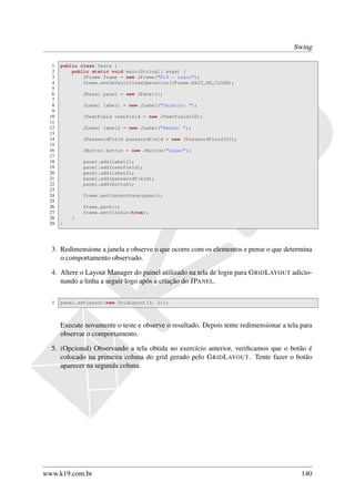 Swing

  1   public class Teste {
  2       public static void main(String[] args) {
  3           JFrame frame = new JFrame("K19 - Login");
  4           frame.setDefaultCloseOperation(JFrame.EXIT_ON_CLOSE);
  5
  6           JPanel panel = new JPanel();
  7
  8           JLabel label1 = new JLabel("Usuário: ");
  9
 10           JTextField textField = new JTextField(20);
 11
 12           JLabel label2 = new JLabel("Senha: ");
 13
 14           JPasswordField passwordField = new JPasswordField(20);
 15
 16           JButton button = new JButton("Logar");
 17
 18           panel.add(label1);
 19           panel.add(textField);
 20           panel.add(label2);
 21           panel.add(passwordField);
 22           panel.add(button);
 23
 24           frame.setContentPane(panel);
 25
 26           frame.pack();
 27           frame.setVisible(true);
 28       }
 29   }




  3. Redimensione a janela e observe o que ocorre com os elementos e pense o que determina
     o comportamento observado.

  4. Altere o Layout Manager do painel utilizado na tela de login para G RID L AYOUT adicio-
     nando a linha a seguir logo após a criação do JPANEL.

  1   panel.setLayout(new GridLayout(3, 2));



      Execute novamente o teste e observe o resultado. Depois tente redimensionar a tela para
      observar o comportamento.

  5. (Opcional) Observando a tela obtida no exercício anterior, veriﬁcamos que o botão é
     colocado na primeira coluna do grid gerado pelo G RID L AYOUT. Tente fazer o botão
     aparecer na segunda coluna.




www.k19.com.br                                                                           140
 
