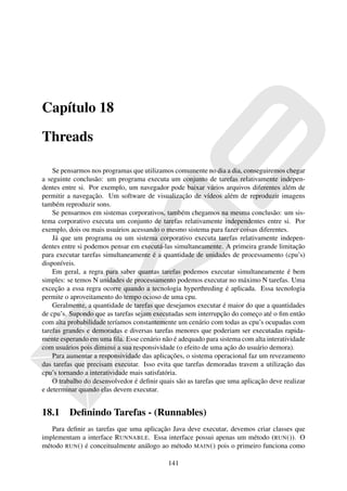 Capítulo 18

Threads

    Se pensarmos nos programas que utilizamos comumente no dia a dia, conseguiremos chegar
a seguinte conclusão: um programa executa um conjunto de tarefas relativamente indepen-
dentes entre si. Por exemplo, um navegador pode baixar vários arquivos diferentes além de
permitir a navegação. Um software de visualização de vídeos além de reproduzir imagens
também reproduzir sons.
    Se pensarmos em sistemas corporativos, também chegamos na mesma conclusão: um sis-
tema corporativo executa um conjunto de tarefas relativamente independentes entre si. Por
exemplo, dois ou mais usuários acessando o mesmo sistema para fazer coisas diferentes.
    Já que um programa ou um sistema corporativo executa tarefas relativamente indepen-
dentes entre si podemos pensar em executá-las simultaneamente. A primeira grande limitação
para executar tarefas simultaneamente é a quantidade de unidades de processamento (cpu’s)
disponíveis.
    Em geral, a regra para saber quantas tarefas podemos executar simultaneamente é bem
simples: se temos N unidades de processamento podemos executar no máximo N tarefas. Uma
exceção a essa regra ocorre quando a tecnologia hyperthreding é aplicada. Essa tecnologia
permite o aproveitamento do tempo ocioso de uma cpu.
    Geralmente, a quantidade de tarefas que desejamos executar é maior do que a quantidades
de cpu’s. Supondo que as tarefas sejam executadas sem interrupção do começo até o ﬁm então
com alta probabilidade teríamos constantemente um cenário com todas as cpu’s ocupadas com
tarefas grandes e demoradas e diversas tarefas menores que poderiam ser executadas rapida-
mente esperando em uma ﬁla. Esse cenário não é adequado para sistema com alta interatividade
com usuários pois diminui a sua responsividade (o efeito de uma ação do usuário demora).
    Para aumentar a responsividade das aplicações, o sistema operacional faz um revezamento
das tarefas que precisam executar. Isso evita que tarefas demoradas travem a utilização das
cpu’s tornando a interatividade mais satisfatória.
    O trabalho do desenvolvedor é deﬁnir quais são as tarefas que uma aplicação deve realizar
e determinar quando elas devem executar.


18.1     Deﬁnindo Tarefas - (Runnables)
   Para deﬁnir as tarefas que uma aplicação Java deve executar, devemos criar classes que
implementam a interface RUNNABLE. Essa interface possui apenas um método (RUN ()). O
método RUN () é conceitualmente análogo ao método MAIN () pois o primeiro funciona como

                                            141
 