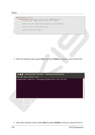 Socket

   1   public class Cliente {
   2       public static void main(String[] args) throws Exception {
   3           Socket socket = new Socket("127.0.0.1", 10000);
   4
   5           Scanner entrada = new Scanner(socket.getInputStream());
   6
   7           String linha = entrada.nextLine();
   8
   9           System.out.println(linha);
  10       }
  11   }




  4. Abra um terminal, entre na pasta bin do projeto Sockets e execute a classe S ERVIDOR.




  5. Abra outro terminal, entre na pasta bin do projeto Sockets e execute a classe C LIENTE.

149                                                                       K19 Treinamentos
 