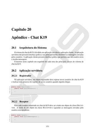 Capítulo 20

    Apêndice - Chat K19

    20.1      Arquitetura do Sistema
        O sistema de chat da K19 é dividido em aplicação servidora e aplicação cliente. A aplicação
    servidora não possuirá interface gráﬁca e sua principal tarefa é distribuir as mensagens enviadas
    pelos usuários. A aplicação cliente possuirá interface gráﬁca que permita que um usuário envie
    e receba mensagens.
        Criaremos neste capítulo um esqueleto de cada uma das principais classes do sistema de
    chat da K19.


    20.2      Aplicação servidora
    20.2.1 Registrador
        Na aplicação servidora, um objeto registrador deve esperar novos usuários do chat da K19
    e realizar todo processo de registro de novos usuários quando alguém chegar.

1   public class Registrador {
2       public void aguardaUsuario() {
3
4       }
5   }




    20.2.2 Receptor
       Para cada usuário cadastrado no chat da K19 deve ser criado um objeto da classe R ECEP -
    TOR . A tarefa de um objeto da classe R ECEPTOR é aguardar as mensagens enviadas pelo
    usuário correspondente.

1   public class Receptor {
2       public void aguardaMensagens() {
3
4       }
5   }



                                                  151
 