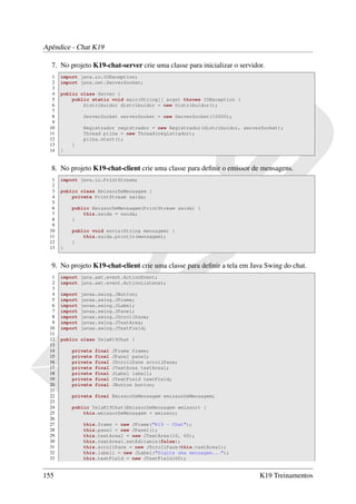 Apêndice - Chat K19

  7. No projeto K19-chat-server crie uma classe para inicializar o servidor.
   1   import java.io.IOException;
   2   import java.net.ServerSocket;
   3
   4   public class Server {
   5       public static void main(String[] args) throws IOException {
   6           Distribuidor distribuidor = new Distribuidor();
   7
   8            ServerSocket serverSocket = new ServerSocket(10000);
   9
  10            Registrador registrador = new Registrador(distribuidor, serverSocket);
  11            Thread pilha = new Thread(registrador);
  12            pilha.start();
  13       }
  14   }


  8. No projeto K19-chat-client crie uma classe para deﬁnir o emissor de mensagens.
   1   import java.io.PrintStream;
   2
   3   public class EmissorDeMensagem {
   4       private PrintStream saida;
   5
   6       public EmissorDeMensagem(PrintStream saida) {
   7           this.saida = saida;
   8       }
   9
  10       public void envia(String mensagem) {
  11           this.saida.println(mensagem);
  12       }
  13   }


  9. No projeto K19-chat-client crie uma classe para deﬁnir a tela em Java Swing do chat.
   1   import java.awt.event.ActionEvent;
   2   import java.awt.event.ActionListener;
   3
   4   import   javax.swing.JButton;
   5   import   javax.swing.JFrame;
   6   import   javax.swing.JLabel;
   7   import   javax.swing.JPanel;
   8   import   javax.swing.JScrollPane;
   9   import   javax.swing.JTextArea;
  10   import   javax.swing.JTextField;
  11
  12   public class TelaK19Chat {
  13
  14       private   final   JFrame frame;
  15       private   final   JPanel panel;
  16       private   final   JScrollPane scrollPane;
  17       private   final   JTextArea textArea1;
  18       private   final   JLabel label1;
  19       private   final   JTextField textField;
  20       private   final   JButton button;
  21
  22       private final EmissorDeMensagem emissorDeMensagem;
  23
  24       public TelaK19Chat(EmissorDeMensagem emissor) {
  25           this.emissorDeMensagem = emissor;
  26
  27            this.frame = new JFrame("K19 - Chat");
  28            this.panel = new JPanel();
  29            this.textArea1 = new JTextArea(10, 60);
  30            this.textArea1.setEditable(false);
  31            this.scrollPane = new JScrollPane(this.textArea1);
  32            this.label1 = new JLabel("Digite uma mensagem...");
  33            this.textField = new JTextField(60);


155                                                                          K19 Treinamentos
 