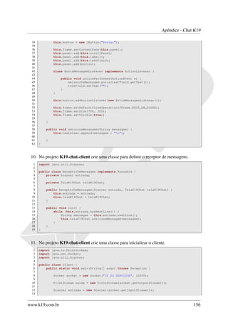 Apêndice - Chat K19

 34           this.button = new JButton("Enviar");
 35
 36           this.frame.setContentPane(this.panel);
 37           this.panel.add(this.scrollPane);
 38           this.panel.add(this.label1);
 39           this.panel.add(this.textField);
 40           this.panel.add(button);
 41
 42           class EnviaMensagemListener implements ActionListener {
 43
 44               public void actionPerformed(ActionEvent e) {
 45                   emissorDeMensagem.envia(textField.getText());
 46                   textField.setText("");
 47               }
 48           }
 49
 50           this.button.addActionListener(new EnviaMensagemListener());
 51
 52           this.frame.setDefaultCloseOperation(JFrame.EXIT_ON_CLOSE);
 53           this.frame.setSize(700, 300);
 54           this.frame.setVisible(true);
 55
 56       }
 57
 58       public void adicionaMensagem(String mensagem) {
 59           this.textArea1.append(mensagem + "n");
 60
 61       }
 62   }



 10. No projeto K19-chat-client crie uma classe para deﬁnir o receptor de mensagens.
  1   import java.util.Scanner;
  2
  3   public class ReceptorDeMensagem implements Runnable {
  4       private Scanner entrada;
  5
  6       private TelaK19Chat telaK19Chat;
  7
  8       public ReceptorDeMensagem(Scanner entrada, TelaK19Chat telaK19Chat) {
  9           this.entrada = entrada;
 10           this.telaK19Chat = telaK19Chat;
 11       }
 12
 13       public void run() {
 14           while (this.entrada.hasNextLine()) {
 15               String mensagem = this.entrada.nextLine();
 16               this.telaK19Chat.adicionaMensagem(mensagem);
 17           }
 18       }
 19   }



 11. No projeto K19-chat-client crie uma classe para inicializar o cliente.
  1   import java.io.PrintStream;
  2   import java.net.Socket;
  3   import java.util.Scanner;
  4
  5   public class Client {
  6       public static void main(String[] args) throws Exception {
  7
  8           Socket socket = new Socket("IP DO SERVIDOR", 10000);
  9
 10           PrintStream saida = new PrintStream(socket.getOutputStream());
 11
 12           Scanner entrada = new Scanner(socket.getInputStream());
 13


www.k19.com.br                                                                            156
 
