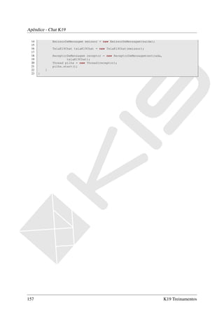 Apêndice - Chat K19

  14           EmissorDeMensagem emissor = new EmissorDeMensagem(saida);
  15
  16           TelaK19Chat telaK19Chat = new TelaK19Chat(emissor);
  17
  18           ReceptorDeMensagem receptor = new ReceptorDeMensagem(entrada,
  19                   telaK19Chat);
  20           Thread pilha = new Thread(receptor);
  21           pilha.start();
  22       }
  23   }




157                                                                            K19 Treinamentos
 